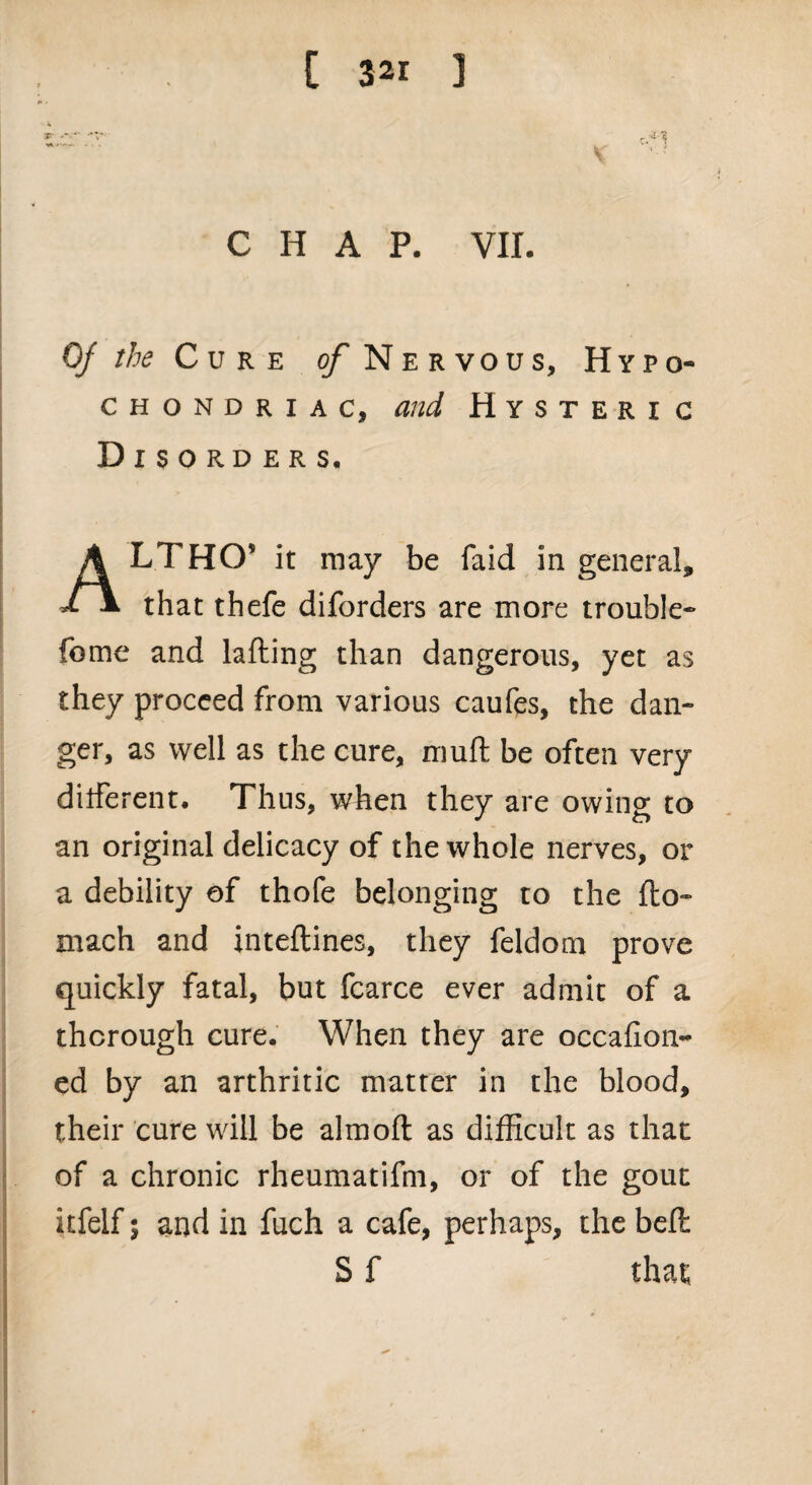 CHAP. VII. Of the Cure of Nervous, Hypo¬ chondriac, and Hysteri c Disorders, LTHCT it may be faid in general. J- a that thefe diforders are more trouble- fome and lading than dangerous, yet as they proceed from various caufes, the dan¬ ger, as well as the cure, mud be often very different. Thus, when they are owing to an original delicacy of the whole nerves, or a debility of thofe belonging to the do- mach and intedines, they feldom prove quickly fatal, but fcarce ever admit of a thorough cure. When they are occafion- ed by an arthritic matter in the blood, their cure will be almod as difficult as that of a chronic rheumatidn, or of the gout itfelf; and in fuch a cafe, perhaps, the bed S f that