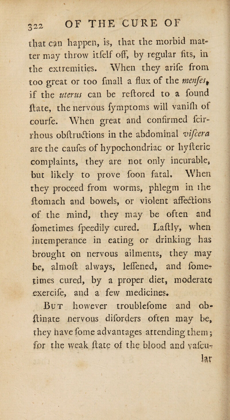 that can happen, is, that the morbid mat¬ ter may throw itfelf off, by regular fits, in the extremities. When they arife from too great or too fmail a flux of the tnenfes* if the uterus can be redored to a found Hate, the nervous fymptoms will vanifli ot courfe. When great and confirmed feir- rhous obdruCtions in the abdominal vifcera are the caufes of hypochondriac or hyfteric complaints, they are not only incurable, but likely to prove foon fatal. When they proceed from worms, phlegm in the domach and bowels, or violent affections of the mind, they may be often and fo me times fpeedily cured. Ladly, when intemperance in eating or drinking has brought on nervous ailments, they may be, aimed always, leffened, and fome- times cured, by a proper diet, moderate exercife, and a few medicines. But however troublefome and ob¬ durate nervous diforders often may be, they have fome advantages attending them; for the weak date of the blood and yafem hx