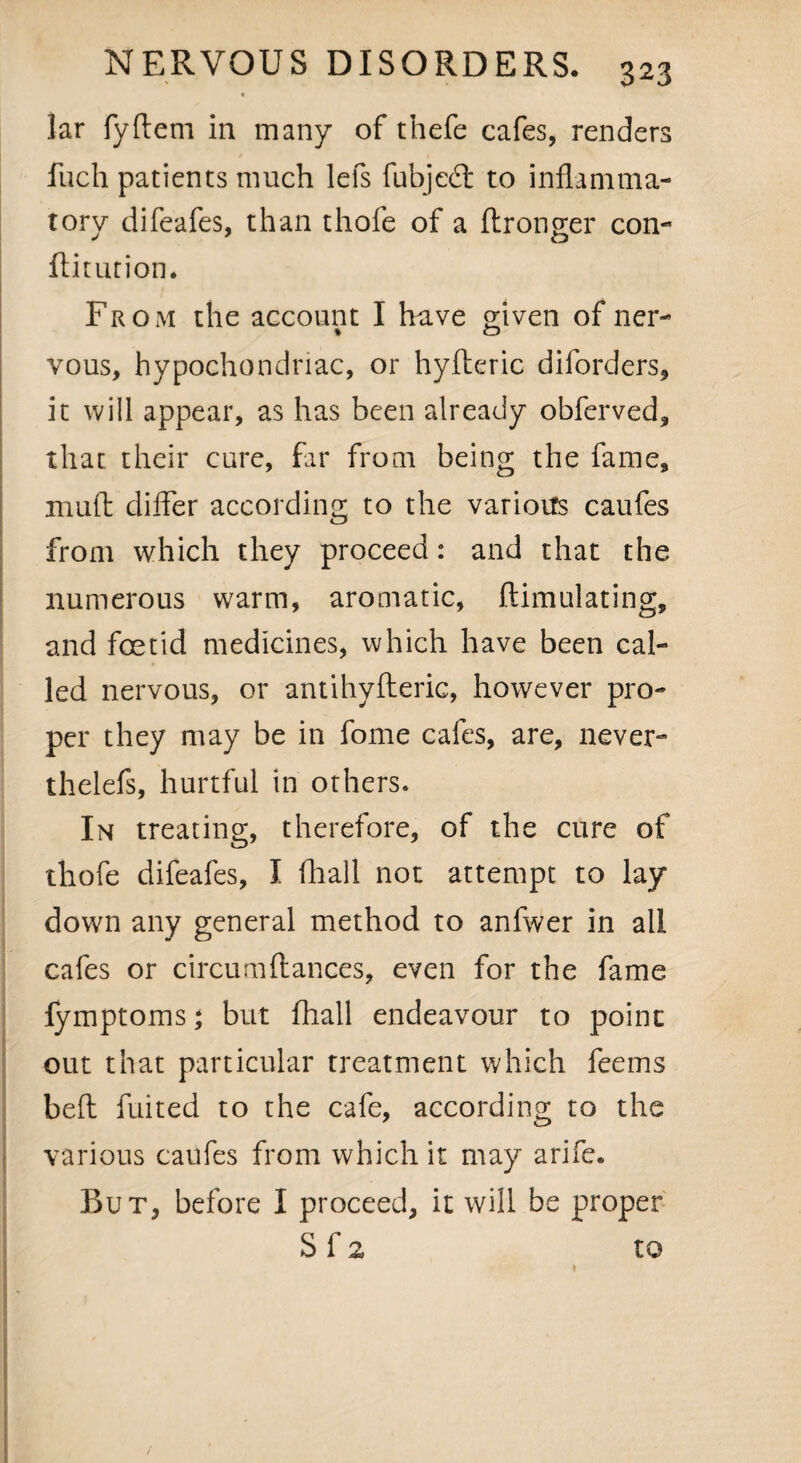 lar fydem in many of thefe cafes, renders fuch patients much lefs fubjed to inflamma¬ tory difeafes, than thofe of a dronger con- ftitution. From the account I have given of ner- vous, hypochondriac, or hyftcric diforders, it will appear, as has been already obferved, that their cure, far from being the fame, mud differ according to the various caufes from which they proceed: and that the numerous warm, aromatic, ftimulating, and foetid medicines, which have been cal¬ led nervous, or antihyfteric, however pro¬ per they may be in fome cafes, are, never- thelefs, hurtful in others. In treating, therefore, of the cure of thofe difeafes, I fhall not attempt to lay down any general method to anfwer in all cafes or circumdances, even for the fame fymptoms; but fhall endeavour to point out that particular treatment which feems bed fuited to the cafe, according to the various caufes from which it may arife. But, before I proceed, it will be proper S f 2 to 1