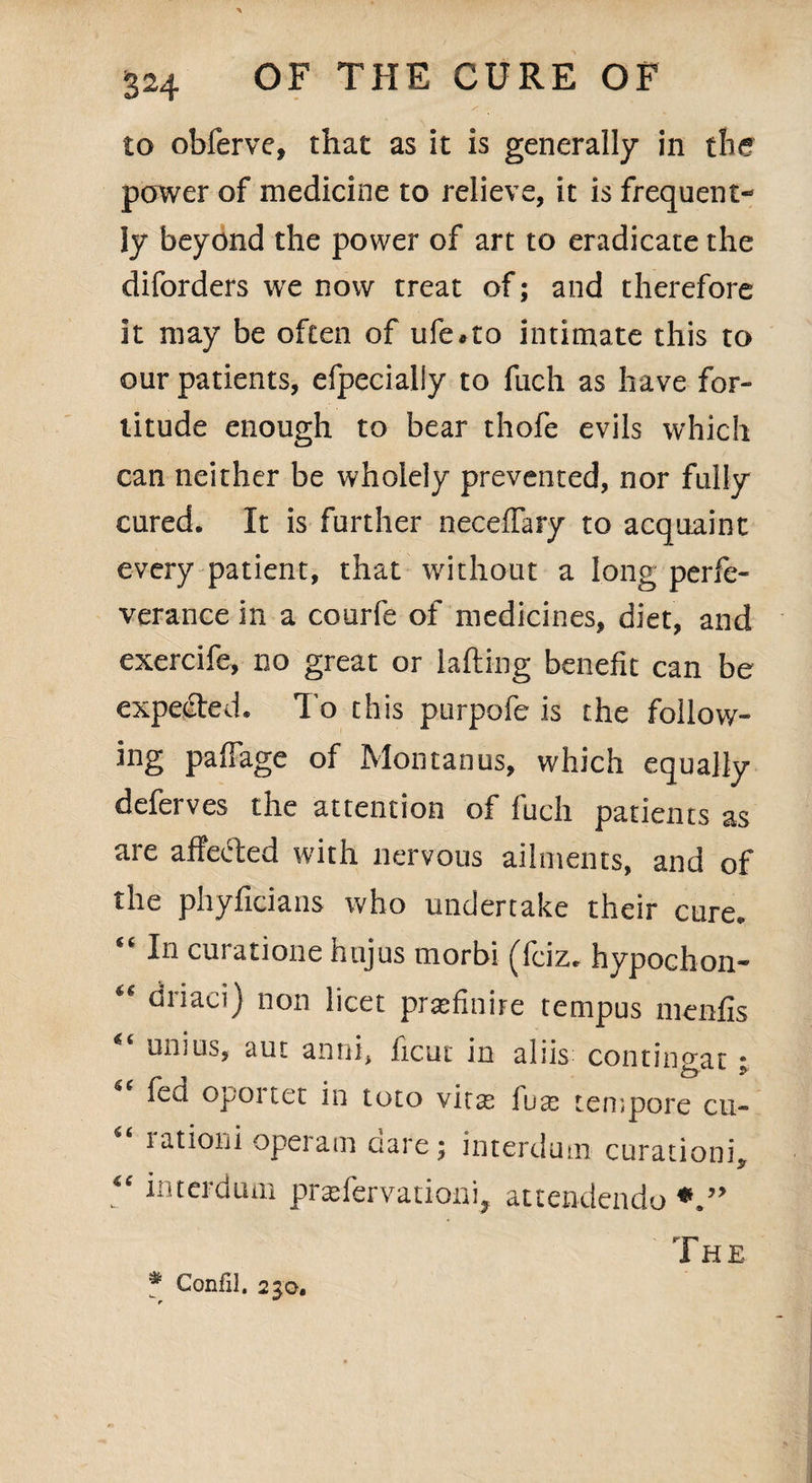 to obferve, that as it is generally in the power of medicine to relieve, it is frequent¬ ly beyond the power of art to eradicate the diforders we now treat of; and therefore it may be often of ufe*to intimate this to our patients, efpecialiy to fuch as have for¬ titude enough to bear thofe evils which can neither be wholely prevented, nor fully cured. It is further neceffary to acquaint every patient, that without a long perfe- verance in a courfe of medicines, diet, and exercife, no great or lading benefit can be expected* To this ptirpofe is the follow¬ ing paflage of Montanos, which equally deferves the attention of fuch patients as are affected with nervous ailments, and of the phyficians who undertake their cure. €t In curatione hujus morbi ^fciz. hypochon- ** driaci) non licet prasfinhe tempos menfis “ uni us, aut anni, ficut in aliis contino-at * fed oportet in toto vitas luas tempore cu- rationi opeiam aare; interdum curationL * “ interdum prasfervationi, attendendo The # Confil. 23 a.