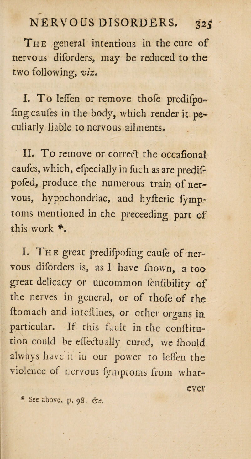 The general intentions in the cure of nervous diforders, may be reduced to the two following, viz. I. To leflen or remove thofe predifpo- fingcaufes in the body, which render it pe¬ culiarly liable to nervous ailments. II. To remove or correft the occafional caufes, which, efpecially in fuch as are predif- pofed, produce the numerous train of ner¬ vous, hypochondriac, and hyfteric fymp- toms mentioned in the preceeding part of this work *. I. The great predifpofing caufe of ner¬ vous diforders is, as 1 have fhown, a too great delicacy or uncommon lenfibility of the nerves in general, or of thofe of the ftomach and inteflines, or other organs in particular. If this fault in the conftitu- tioi) could be effectually cured, vve fhould always have it in our power to leffen the violence of nervous fyiuptoms from what¬ ever * See above, p. 98. <bct