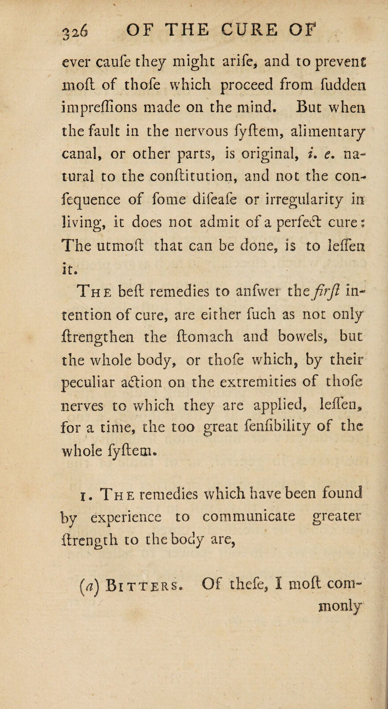 ever caufe they might arife, and to prevent: mod of thofe which proceed from hidden impreffions made on the mind. Rut when the fault in the nervous fydern, alimentary canal, or other parts, is original, i, e. na¬ tural to the conditution, and not the con- fequence of fome difeafe or irregularity in living, it does not admit of a per fed: cure: The utmod that can be done, is to lefFeii it. The bed remedies to anfwer the firjl in¬ tention of cure, are either fuch as not only drengthen the domach and bowels, but the whole body, or thofe which, by their peculiar addon on the extremities of thofe nerves to which they are applied, leileo* for a time, the too great fermbility of the whole fydern. I. The remedies which have been found by experience to communicate greater drength to the body are, (^) Ritters. Of thefe, 1 mod coin- monly