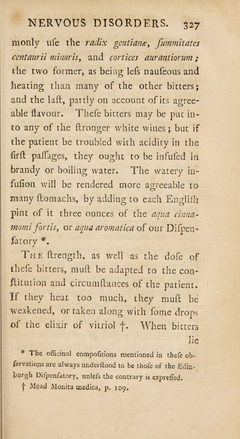 monly ufe the radix gentium, fummitates centaurii minor is. and cortices aurantiorum : * / * the two former, as being lefs naufeous and heating than many of the other bitters; and the laid, partly on account of its agree¬ able flavour. Thefe bitters may be put in¬ to any of the ftronger white wines ; but if the patient be troubled with acidity in the firft paflages, they ought to be infufed in brandy or boiling water. The watery in- fufion will be rendered more agreeable to many ftomachs, by adding to each Englifli pint of it three ounces of the aqua cinna- momi fortis, or aqua aromatica of our Difpen- fatory Th e ftrength, as well as the dofe of thefe bitters, muft be adapted to the con- ftitution and circumftances of the patient. If they heat too much, they muft be weakened, or taken along with fome drops of the elixir of vitriol f. When bitters •»; ns * The officinal compofitions mentioned in thefe ob- fervatiofLs are always underftood to be thofe of the Edin¬ burgh Difpenfatory, unlefs the contrary is expreffed. t Monita medica, p. 109,