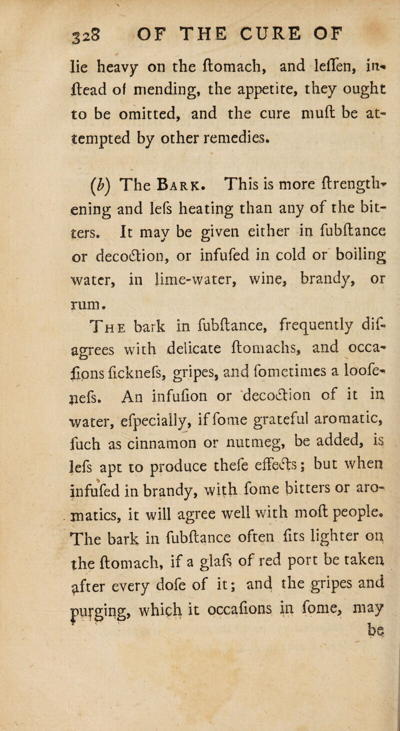 lie heavy on the ftomach, and lelTen, in* Head of mending, the appetite, they ought to be omitted, and the cure muft be at¬ tempted by other remedies. (ib) The Bark. This is more ftrength* ening and lefs heating than any of the bit¬ ters. It may be given either in fubftance or deco&ion, or infufed in cold or boiling water, in lime-water, wine, brandy, or rum. The bark in fubftance, frequently dift agrees with delicate ftomachs, and occa^ fions flcknefs, gripes, and fomcrimes a loofe- jiefs. An infufion or decoction of it in water, efpecially, iffome grateful aromatic, fuch as cinnamon or nutmeg, be added, is lefs apt to produce thefe effects; but when infufed in brandy, with lome bitters or aro¬ matics, it will agree well with moft people. The bark in fubftance often fits lighter on the ftomach, if a glafs of red port be taken after every dofe of it; and the gripes and purging, which it occafions in lome, may