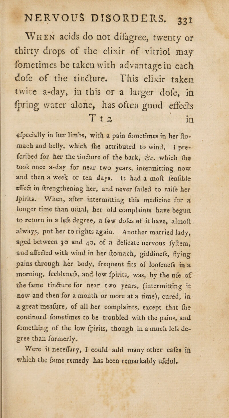 W hen acids do not diiagree, twenty or thirty drops of the elixir of vitriol may fometimes be taken with advantage in each dofe of the tindlnre. This elixir taken twice a-day, in this or a larger dofe, in fpring water alone, has often good effects T t 2 in sfpecially in her limbs, with a pain fometimes in her fto- mach and belly, which fhe attributed to wind. I pre¬ scribed for her the tin&ure of the bark, 6c. which flie took once a-day for near two years, intermitting now and then a week or ten days. It had a moft fenfibie effect in ftrengthening her, and never failed to raife her fpirits. When, alter intermitting this medicine for a longer time than ulual, her old complaints have begun to return in a iefs degree, a few dofes of it have, almoft always, put her to rights again. Another married lady, aged between 30 and 40, of a delicate nervous fyftem, and affected with wind in her ftomach, giddinefs. Hying % pains through her body, frequent fits of loofenefs in a morning, feeblenefs, and low fpirits, was, by the ufe of the fame tincture for near two years, (intermitting it now and then for a month or more at a time), cured, in a great meafure, of all her complaints, except that Hie continued fometimes to be troubled with the pains, and fomething of the low fpirits, though in a much lefs de¬ gree than formerly. Were it neceffary, I could add many other cafes in which the fame remedy has been remarkably ufefuJ,