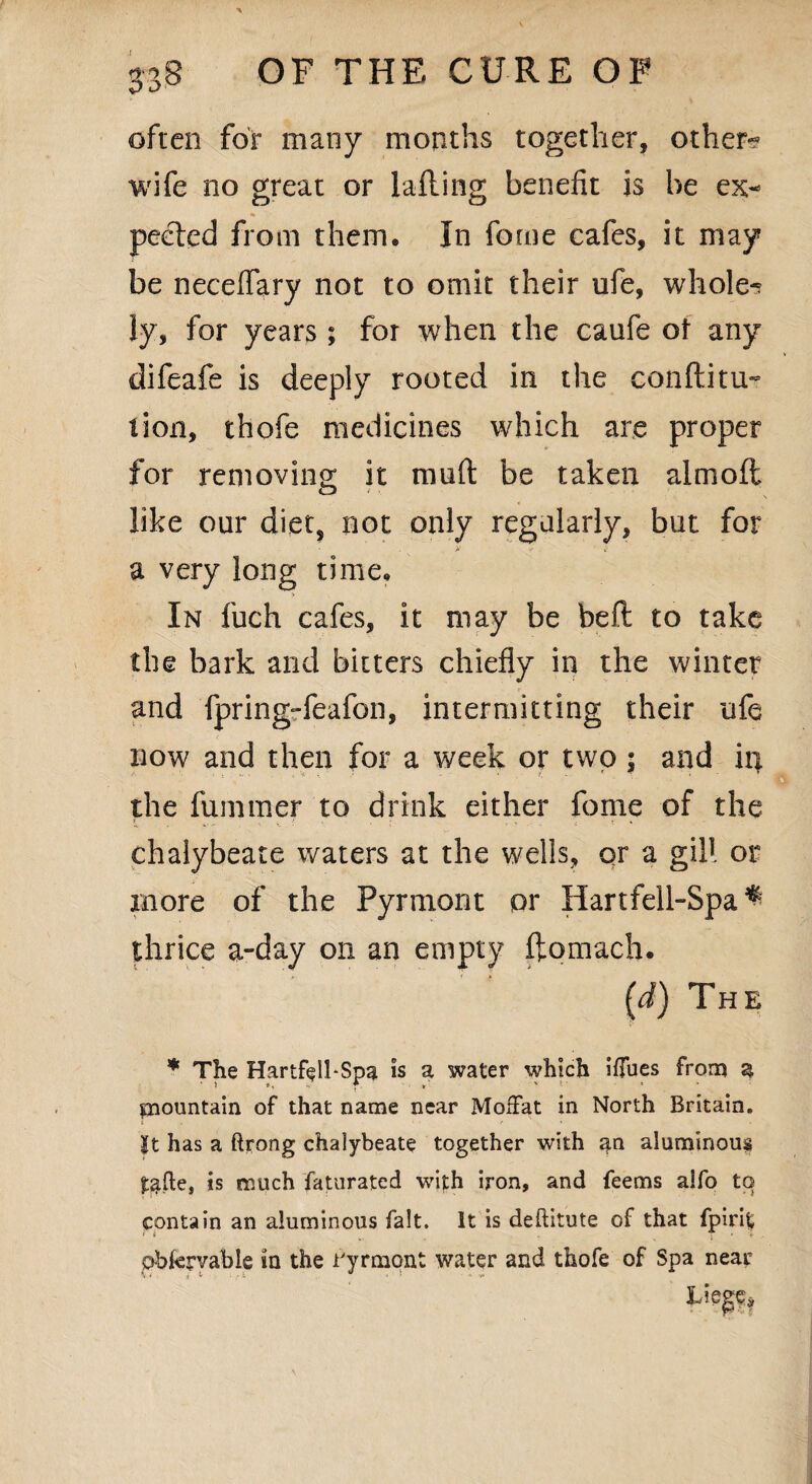 often for many months together, other- wife no great or Tailing benefit is be ex¬ pected from them. In forne cafes, it may be neceflary not to omit their life, whole-? ly, for years ; for when the caufe of any difeafe is deeply rooted in the conftitu- tion, thofe medicines which are proper for removing it mnft be taken almoft like oar diet, not only regalarly, but for >■ -• *• a very long time. In fuch cafes, it may be beft to take the bark and bitters chiefly in the winter and fpring-feafon, intermitting their ufe now and then for a week or two; and in the fummer to drink either feme of the chalybeate waters at the wells, qr a gill or more of the Pyrmont pr Hartfell-Spa ^ thrice a-day on an empty ftomach. (J) The * The Hartfell-Spa is a water which ifTues from a mountain of that name near Moffat in North Britain. It has a ftrong chalybeate together with an aluminous ^fte, is much faturated with iron, and feems alfo to contain an aluminous fait. It is deftitute of that fpirit pbfcrvable in the ryrmont water and thofe of Spa near V * . £ * ;• - ' * V