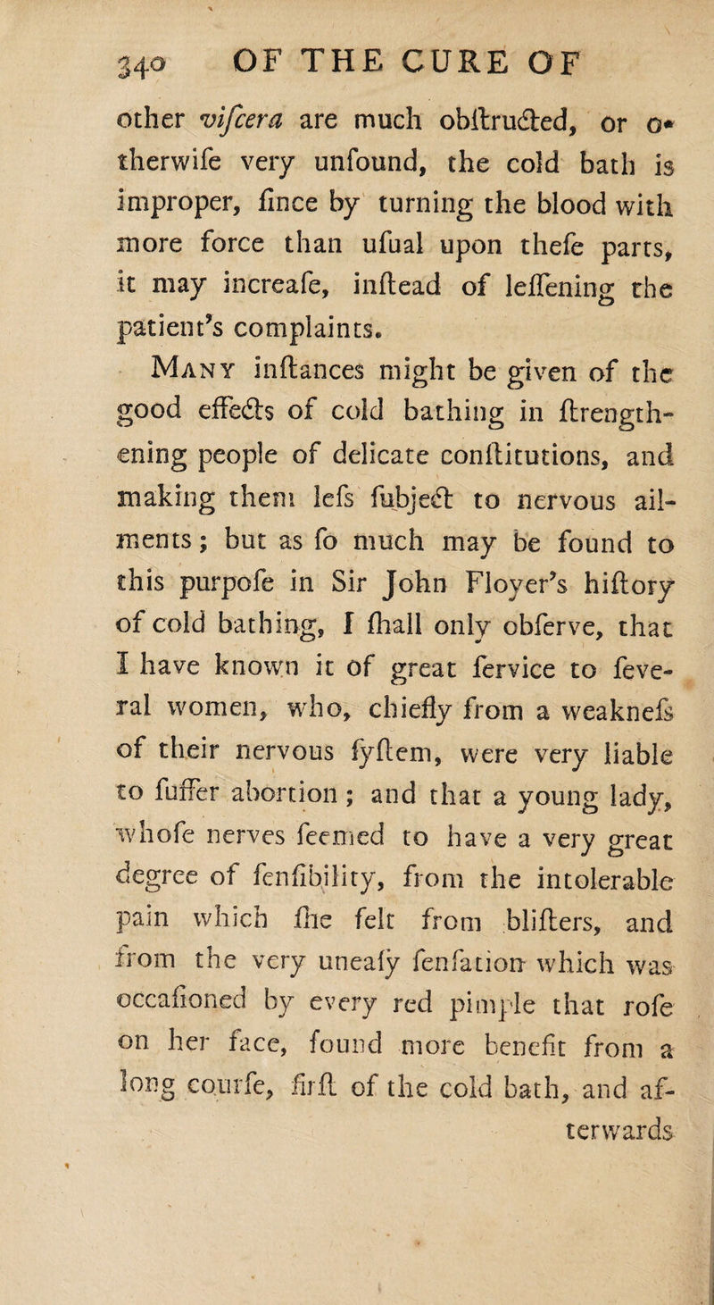 other vifcera are much obllrudted, or o* therwife very unfound, the cold bath is improper, fince by turning the blood with more force than ufual upon thefe parts, it may increafe, inflead of leifening the patient’s complaints. Many inftances might be given of the good effedts of cold bathing in ftrength- ening people of delicate conftitutions, and making them lefs fubjedt to nervous ail¬ ments ; but as fo much may be found to this purpofe in Sir John Floyer’s hiftory of cold bathing, I fhall only obferve, that I have known it of great fervice to feve- ral women, who, chiefly from a weaknefs of their nervous fyflem, were very liable to buffer abortion ; and that a young lady, w hofe nerves feemed to have a very great degree of fenfibility, from the intolerable pain which fhe felt from blifters, and irom the very uneaiy fenfation which was occafioned by every red pimple that rofe on her face, found more benefit from a long CQiirfe, firft of the cold bath, and af¬ terwards