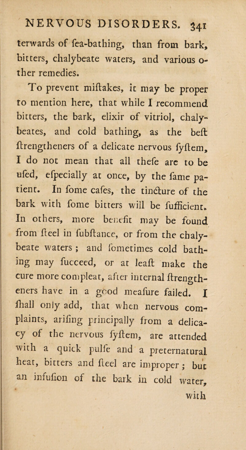 terwards of fea-bathing, than from bark, bitters, chalybeate waters, and various o- ther remedies. To prevent miftakes, it may be proper to mention here, that while I recommend bitters, the bark, elixir of vitriol, chaly- beates, and cold bathing, as the belt flrengtheners of a delicate nervous lyftem, I do not mean that all thefe are to be ufed, efpecially at once, by the fame pa¬ tient. In fome cafes, the tin&ure of the bark with fome bitters will be fufficient. In others, more benefit mav be found ✓ from Heel in fubftance, or from the chaly¬ beate waters ; and fometimes cold bath¬ ing may fucceed, or at leaft make the cure more compleat, after internal ftren^th- eners have in a good meafure failed. I fhall only add, that when nervous com¬ plaints, arifing principally from a delica¬ cy of the nervous fyftem, are attended with a quick pulfe and a preternatural heat, bitters and ft eel are improper ; but an infuflon of the bark in cold water, • y with