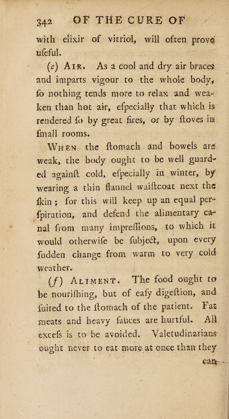 with elixir of vitriol, will often prove ufefuh (e) Air. As a cool and dry air braces and imparts vigour to the whole body, fo nothing tends more to relax and wea- ken than hot air, efpecially that which is rendered fo by great fires, or by ftoves in fmall rooms. When the ftomach and bowels are weak, the body ought to be well guard¬ ed againft cold, efpecially in winter, by wearing a thin flannel waiftcoat next the fldn ; for this will keep up an equal per- fpiration, and defend the alimentary ca¬ nal from many impreflions, to which it would otherwife be fubjedt, upon every fudden change from warm to very cold weather* (/) Aliment. The food ought to be nourifhing, but of eafy digeftion, and fuited to the ftomach of the patient. Fat meats and heavy fauces are hurtful. Ail excefs is to be avoided. Valetudinarians ought never to eat more at once than they