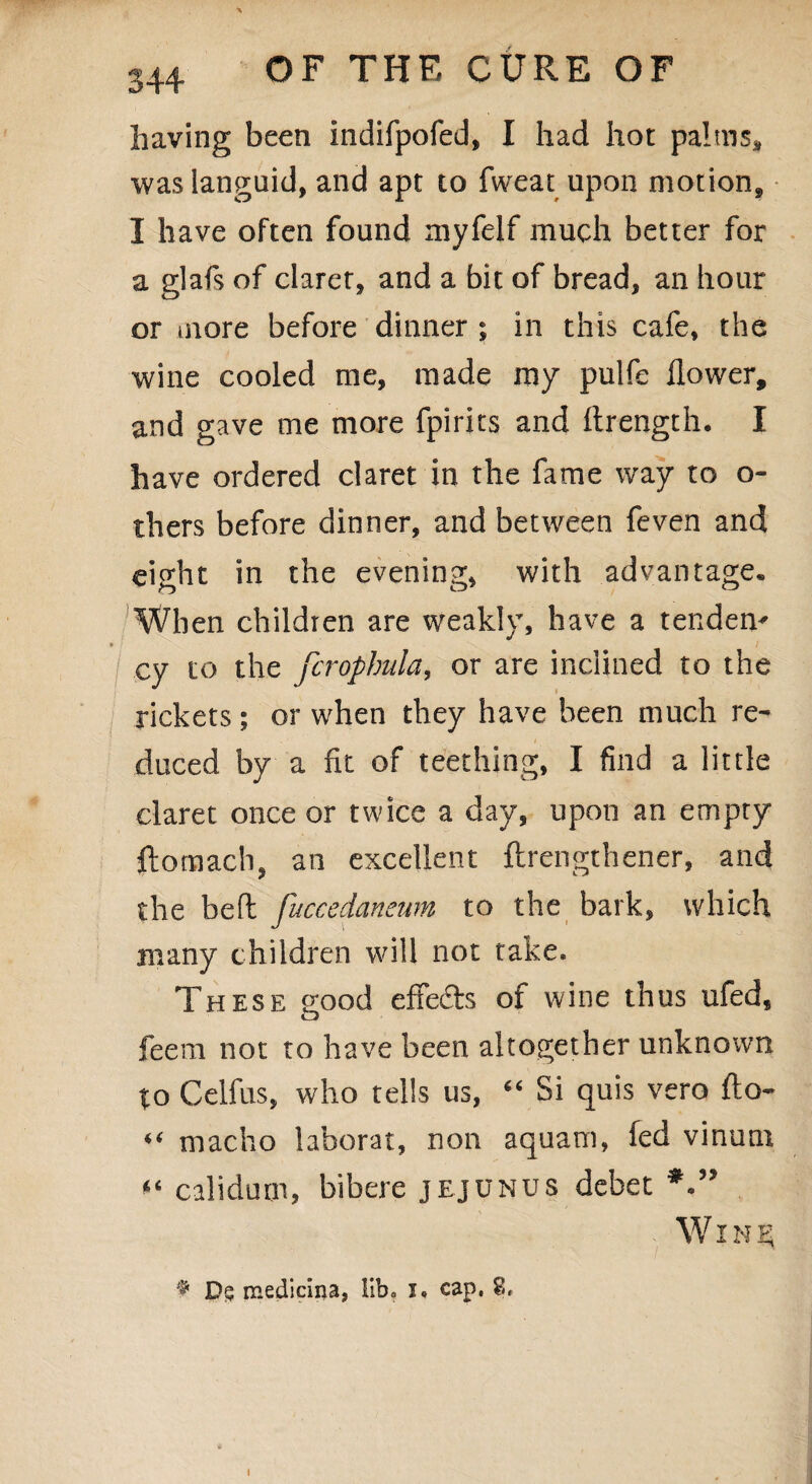 having been Indifpofed, I had hot palms, was languid, and apt to fweat upon motion, I have often found myfelf much better for a glafs of claret, and a bit of bread, an hour or more before dinner ; in this cafe, the wine cooled me, made my pulfe flower, and gave me more fpirits and ftrength. I have ordered claret in the fame way to o- thers before dinner, and between feven and eight in the evening, with advantage. When children are weakly, have a tenders • / cy to the fcrophula, or are inclined to the rickets ; or when they have been much re¬ duced by a fit of teething, I find a little claret once or twice a day, upon an empty ftomach, an excellent ftrengthener, and the bed fuccedaneum to the bark, which many children will not take. These good effects of wine thus ufed, feem not to have been altogether unknown to Celfus, who tells us, “ Si quis vero fto- “ macho laborat, non aquam, fed vinutn “ calidum, bibere jejunus debet W i n ^ 9 Ds medicina, lib, i« cap. 8,