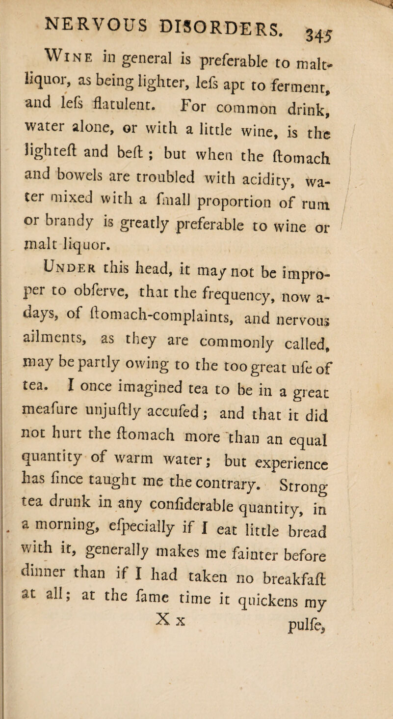 _ WlNE J'n general is preferable to malt- liquor, as being lighter, lefs apt to ferment, and lefs flatulent. For common drink, water alone, or with a little wine, is the lighted and bed ; but when the ftomach and bowels are troubled with acidity, wa¬ ter mixed with a filial) proportion of rum or brandy is greatly preferable to wine or malt liquor. Under this head, it may not be impro¬ per to obferve, that the frequency, now a- days, of ftomach-complaints, and nervous ailments, as they are commonly called, may be partly owing to the too great ufeof tea. I once imagined tea to be in a great meafure unjuflly accufed; and that it did not hurt the flomach more than an equal quantity of warm water; but experience has fince taught me the contrary. Strong- tea drunk in any confiderable quantity, in . a morning, efpecially if I eat little bread with it, generally makes me fainter before dinner than if I had taken no breakfaft all, at the fame time it quickens my X x pulfe5