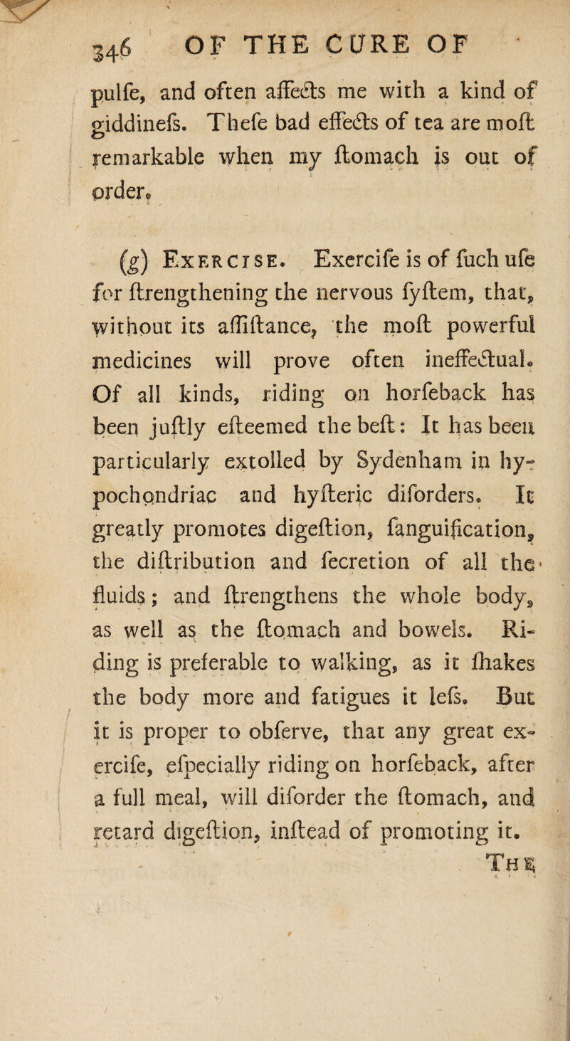 pulfe, and often affeCts me with a kind of giddinefs. Thefe bad effedls of tea are moft o remarkable when my flomach is out of order. __ % (g) Exercise. Exercife is of fach ufe for ftrengthening the nervous fyflem, that, without its afllftance? the moft powerful medicines will prove often ineffectual* Of all kinds, riding on horfeback has been juftly efteemed thebeft: It has been particularly extolled by Sydenham in hy¬ pochondriac and hyfteric diforders* It greatly promotes digeftion, fanguification, the diflribution and fecretion of all the- fluids; and ftrengthens the whole body, as well as the flomach and bowels. Ri¬ ding is preferable to walking, as it fhakes the body more and fatigues it lefs. But it is proper to obferve, that any great ex~ ercife, efpecially riding on horfeback, after a full meal, will diforder the flomach, and retard digeftion, inftead of promoting it. V ' . -THSi