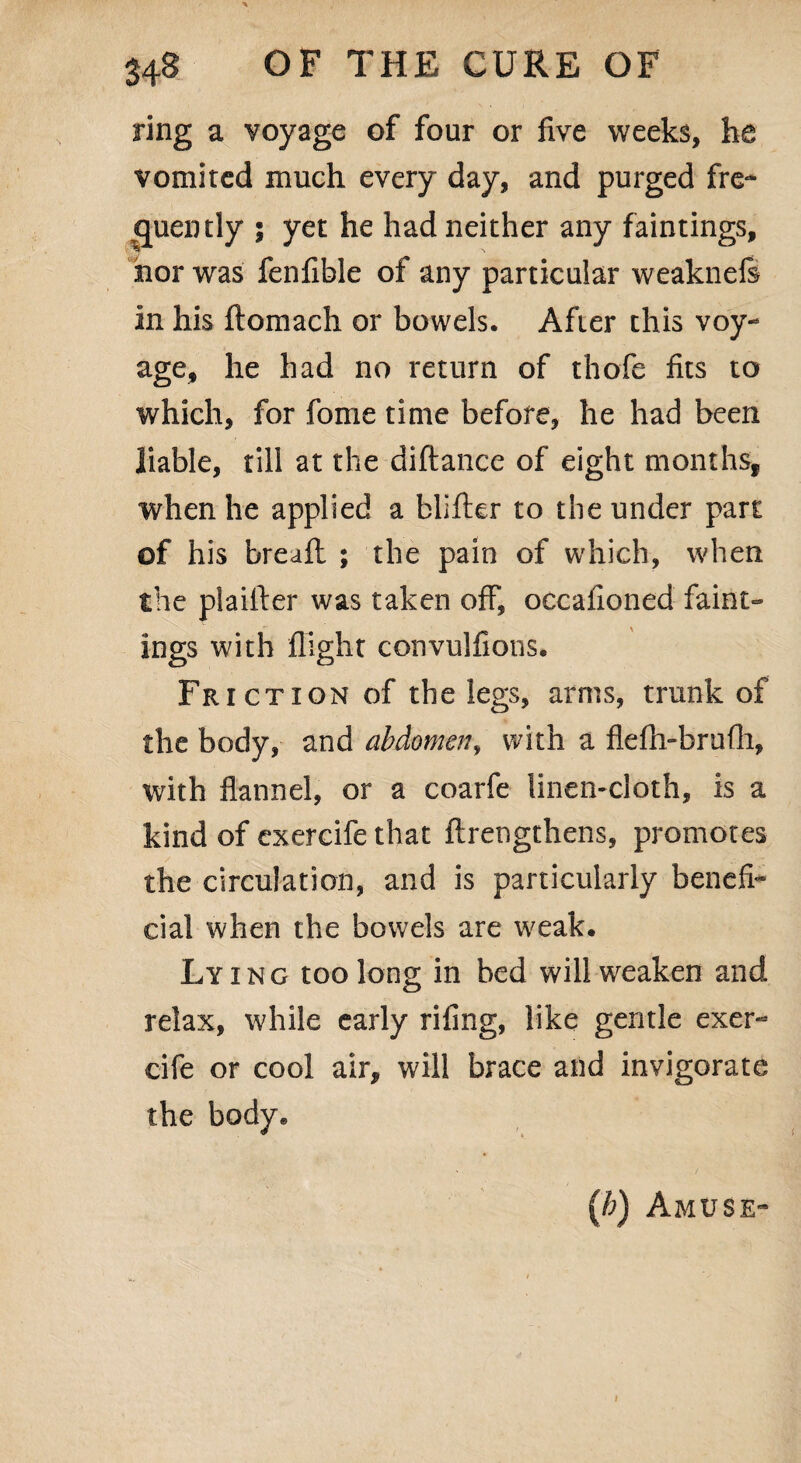 ring a voyage of four or five weeks, he vomited much every day, and purged fre¬ quently ; yet he had neither any faintings, nor was fenfible of any particular weakneS in his ftomach or bowels. After this voy¬ age, he had no return of thofe fits to which, for fome time before, he had been liable, rill at the diftance of eight months, when he applied a blifter to the under part of his breafl ; the pain of which, when the plaifter was taken off, occafioned faint¬ ings with flight convulfions. Fr ictxon of the legs, arms, trunk of the body, and abdomen, with a flefh-brufh, with flannel, or a coarfe linen-cloth, is a kind of exercife that flrengthens, promotes the circulation, and is particularly benefi¬ cial when the bowels are weak. Lying too long in bed will weaken and relax, while early rifing, like gentle exer¬ cife or cool air, will brace and invigorate the body. (h) Amuse-