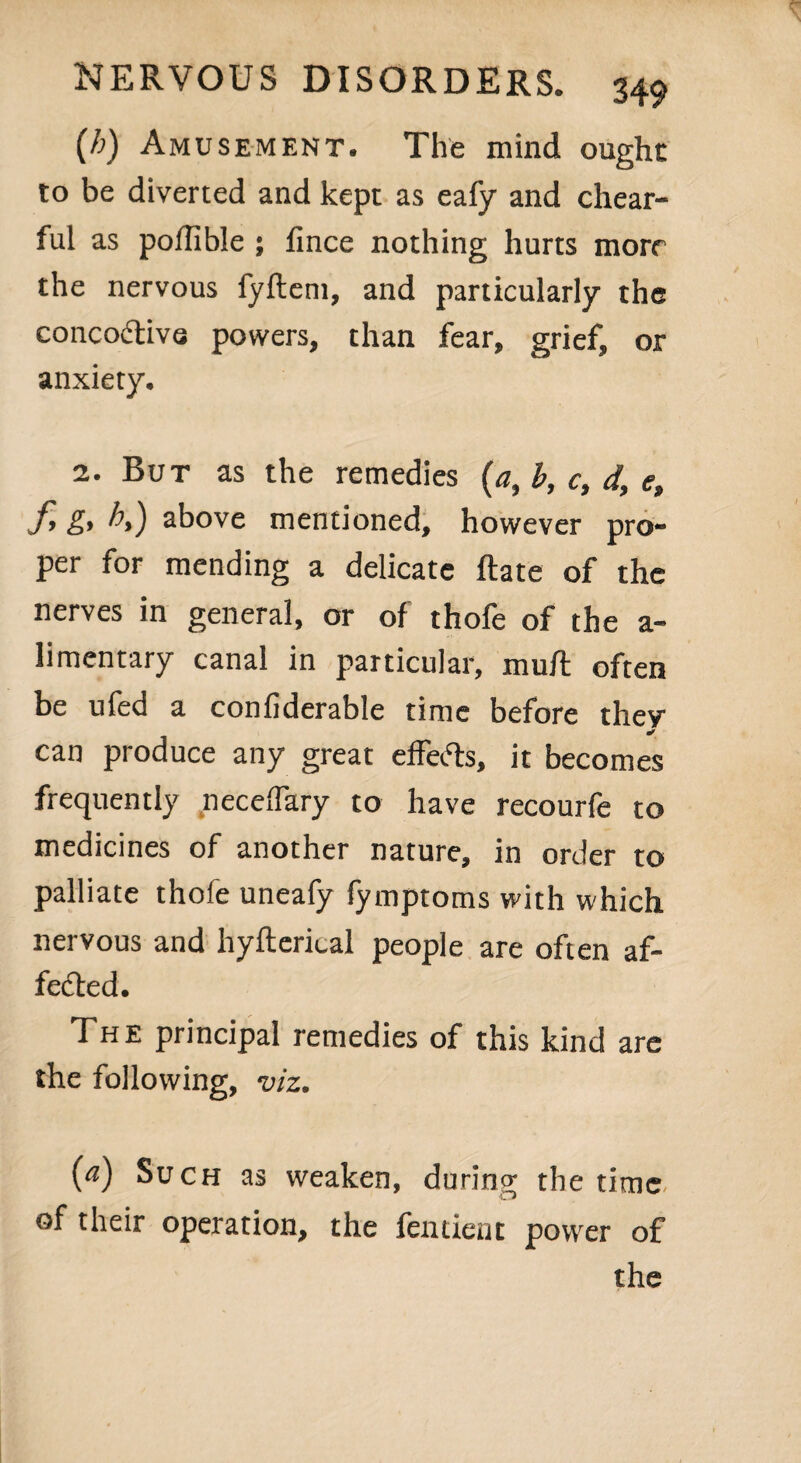 {h) Amusement. The mind ought to be diverted and kept as eafy and chear- ful as poilible ; fince nothing hurts more the nervous fyflem, and particularly the concodtivs powers, than fear, grief, or anxiety. 2. But as the remedies (a, b, c, d, e, f g, h,) above mentioned, however pro¬ per for mending a delicate Rate of the nerves in general, or of thofe of the a- limentary canal in particular, muR often be ufed a confiderable time before they * can produce any great effects, it becomes frequently neceflary to have recourfe to medicines of another nature, in order to palliate thofe uneafy fymptoms with which nervous and hyRerical people are often af¬ fected. The principal remedies of this kind are the following, viz. (a) Such as weaken, during the time of their operation, the fentient power of the