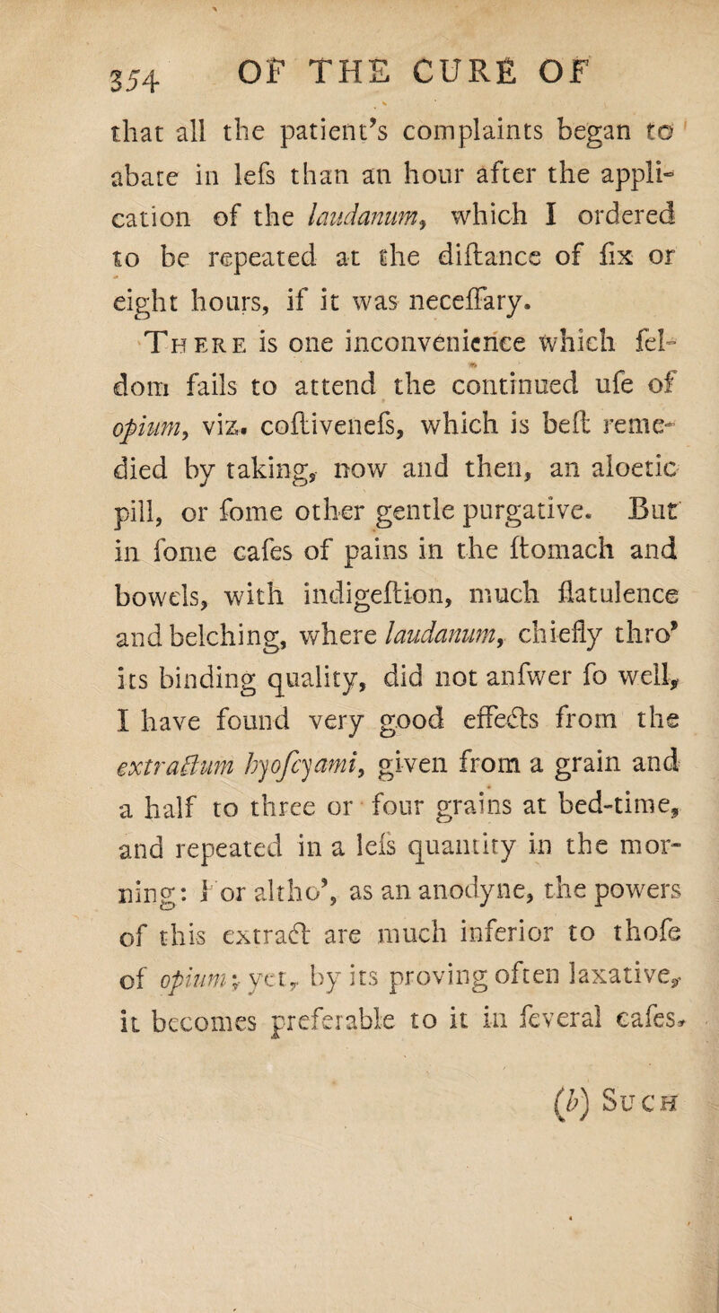V ' ' V that all the patients complaints began to abate in lefs than an hour after the appli¬ cation of the laudanum, which I ordered to be repeated at the diftance of fix or eight hoars, if it was neceffary. There is one inconvenience which fel- dom fails to attend the continued ufe of opium, viz. coftivenefs, which is belt reme¬ died by taking, now and then, an aloetic pill, or feme other gentle purgative. But in fonre cafes of pains in the ftomach and bowels, with indigeftion, much flatulence and belching, where laudanum, chiefly thro’ its binding quality, did not anfwer fo well, I have found very good effects from the extraftum hyofeyamt, given from a grain and a half to three or four grains at bed-time, and repeated in a lefs quantity in the mor¬ ning: 1 or altho’, as an anodyne, the powers of this extract are much inferior to thofe of opium-, yet, by its proving often laxative, it becomes preferable to it in feveral cafes. (b) Such