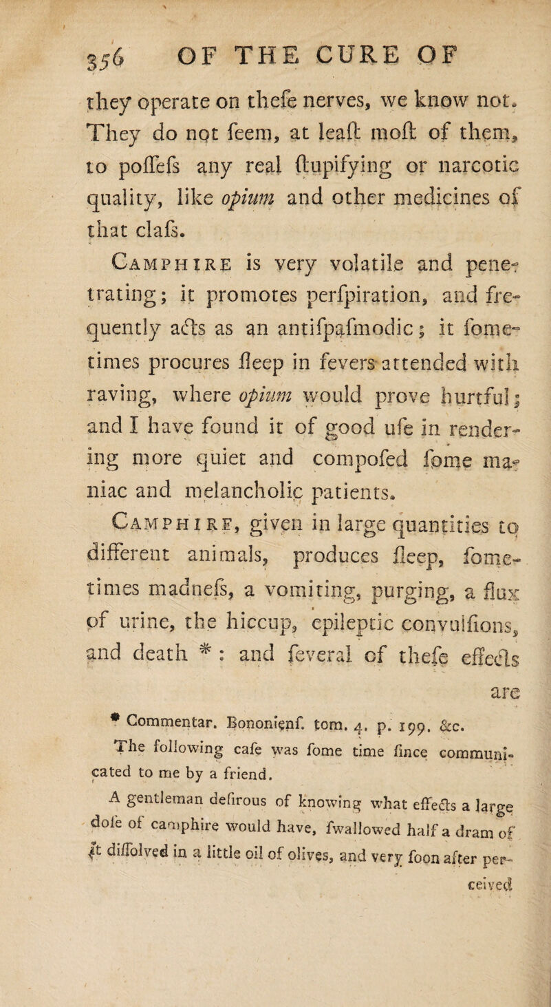 t 356 OF THE CURE OF they operate on tliefe nerves, we know not. They do nqt feem, at lead mod of them, to poffefs any real dupifying or narcotic quality, like opium and other medicines of that clafs. Camp hire is very volatile and pene-r trating; it promotes perfpiration, and fre¬ quently afts as an antifpafmodic; it feme- times procures ileep in fevers attended with raving, where opium would prove hurtful; and I have found it of good ufe in render¬ ing more quiet and compofed feme ma? iliac and melancholic patients* Camphirf, given in large quantities to different animals, produces deep, feme- times madnefs, a vomiting, purging, a flux of urine, the hiccup, epileptic conyulfions, and death * : and feveral of thefe effects are * Commentar. Bononienf tom. 4. p. 199, See. The following cafe was fome time fince communis cated to me by a friend. A gentleman defirous of knowing what effects a large dole of camphire would have, fwaliowed half a dram of |t diffolved in a little oi! of olives, and very foon after per- ceived /