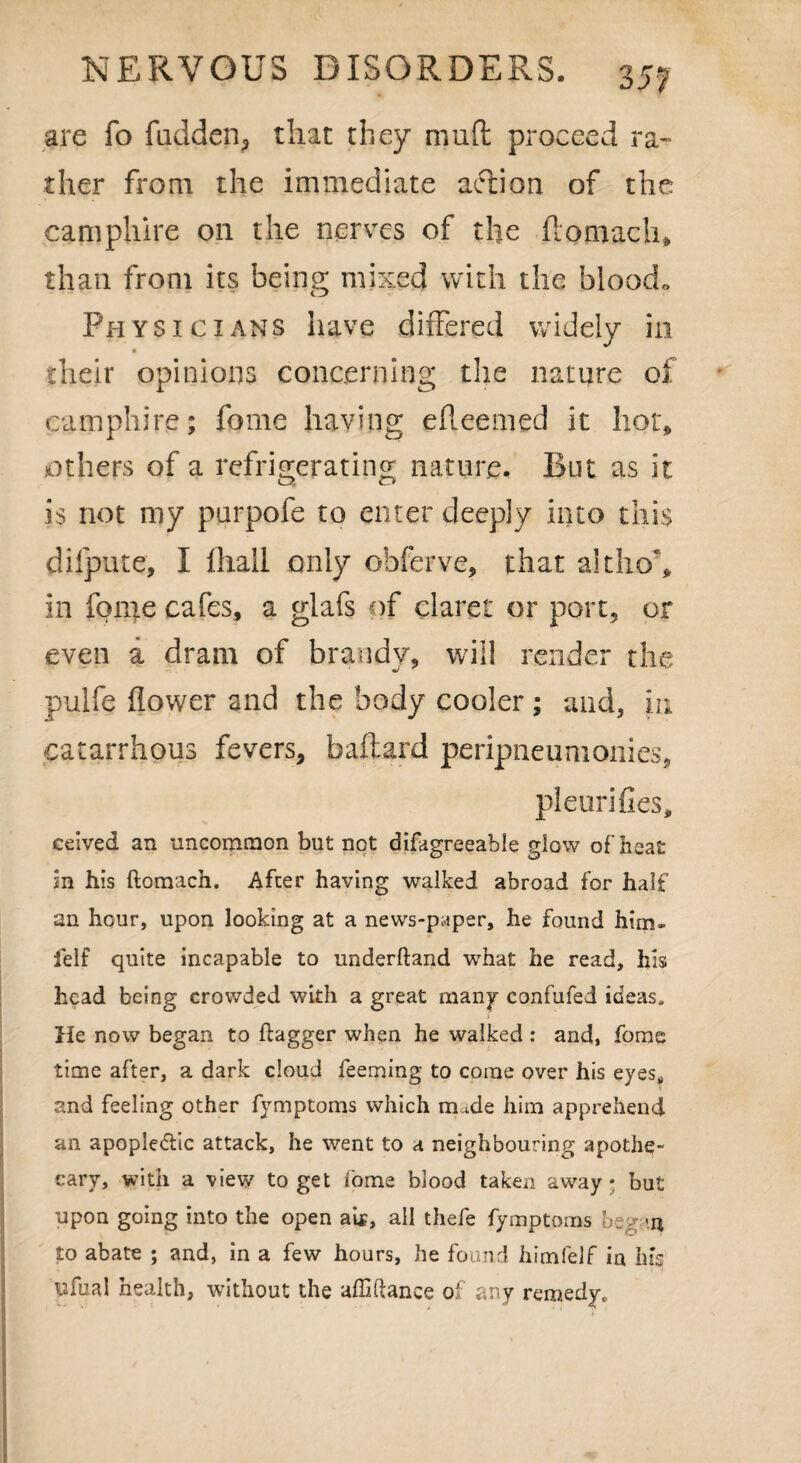 are fo fudden> that they mud proceed ra¬ ther from the immediate action of the camphire on the nerves of the ftomach, than from its being mixed with the blood* Physicians have differed widely in their opinions concerning the nature of camphire; feme having efleemed it hot* others of a refrigerating nature. But as it is not my purpofe to enter deeply into this dilpute, I fhali only ohferve, that althoh in fome cafes, a glafs of claret or port, or even a dram of brandy, will render the pulfe flower and the body cooler ; and, in catarrhous fevers, baftard peripneumonies, pleurifies, ceived an uncommon but not difagreeable giow of heat in his ftomach. After having walked abroad for half an hour, upon looking at a news-paper, he found him- felf quite incapable to underhand what he read, his head being crowded with a great many confufed ideas. He now began to flagger when he walked : and, fome time after, a dark cloud feeming to come over his eyes* and feeling other fymptoms which unde him apprehend an apopledlic attack, he went to a neighbouring apothe¬ cary, with a view to get fome blood taken away • but upon going into the open aix, all thefe fymptoms began to abate ; and, in a few hours, he found himfelf in his ufual health, without the affiftance of any remedy.