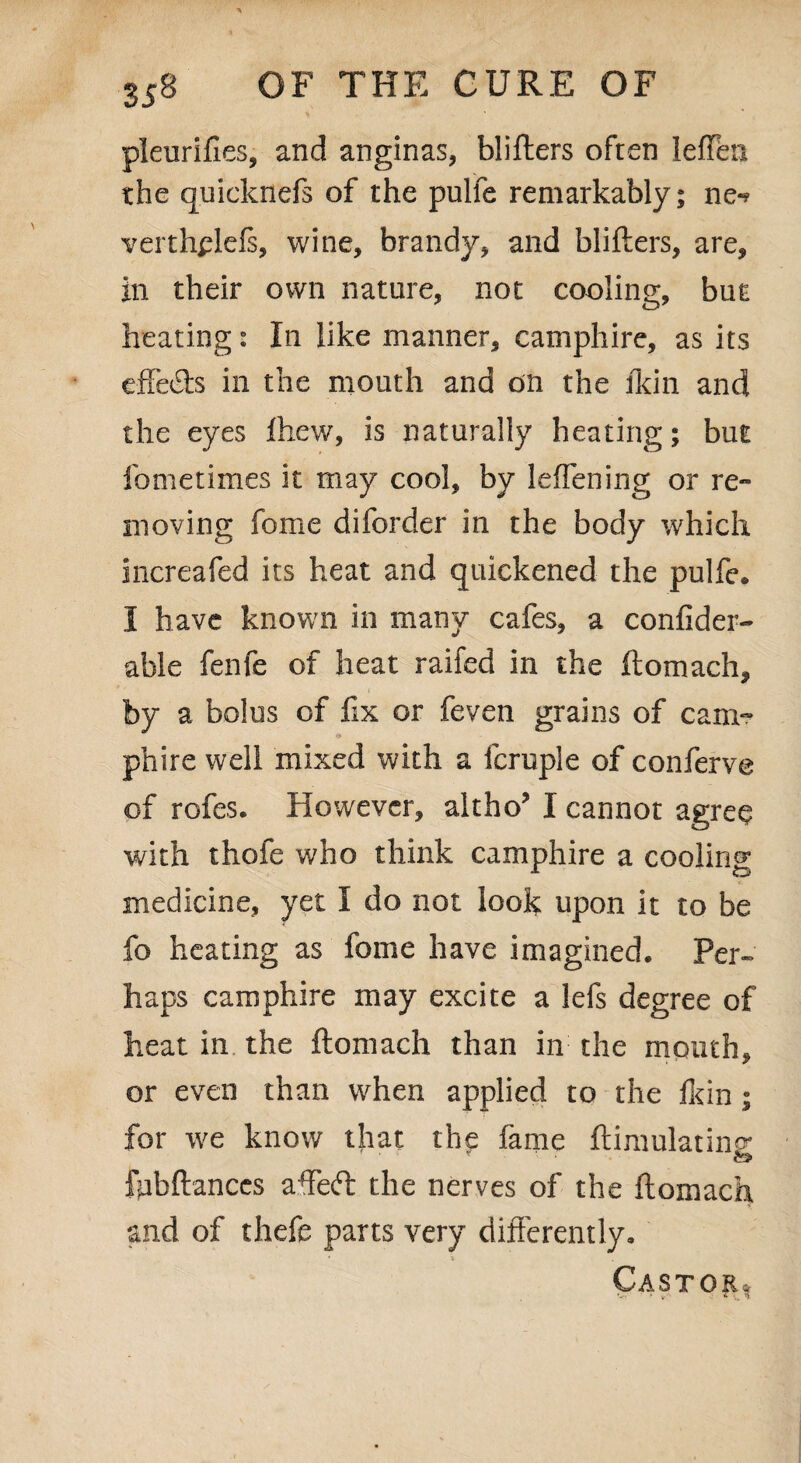pleurifies, and anginas, blifters often leiTeti the quicknefs of the pulfe remarkably; ne-? verthplefs, wine, brandy, and blifters, are, in their own nature, not cooling, but heating s In like manner, camphire, as its cffetfts in the mouth and on the fkin and the eyes ftiew, is naturally heating; but fometimes it may cool, by leffening or re¬ moving fome diforder in the body which increafed its heat and quickened the pulfe* I have known in many cafes, a confider- able fenfe of heat railed in the ftomach, by a bolus of fix or feven grains of cam¬ phire well mixed with a fcrupie of conferve of rofes. However, altho’ I cannot agree with thofe who think camphire a cooling medicine, yet I do not look upon it to be fo heating as fome have imagined. Per- haps camphire may excite a lefs degree of heat in the ftomach than in the mouth, or even than when applied to the Ikin; for we know that the fame ftimulatins: ftibftanccs affeft: the nerves of the ftomach and of thefe parts very differently. Castor,,