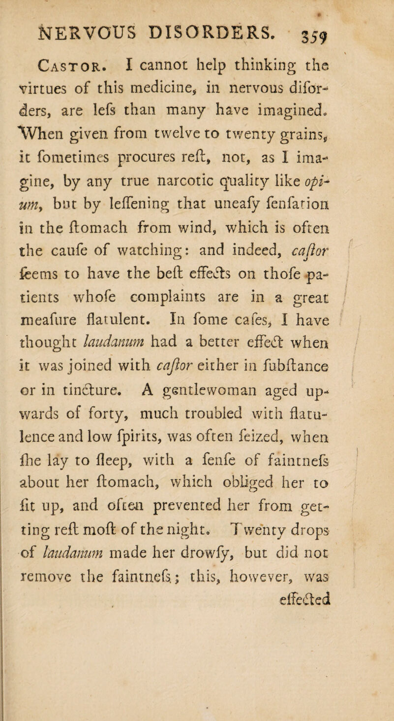 Castor. I cannot help thinking the virtues of this medicine* in nervous difor- ders, are lefs than many have imagined. When given from twelve to twenty grains* it fometimes procures reft, not, as I ima¬ gine, by any true narcotic quality like opi~ umy but by leflening that uneafy fenfation in the ftomach from wind, which is often the caufe of watching: and indeed, cajior feems to have the beft effefts on thofe pa¬ tients whofe complaints are in a great xneafure flatulent. In feme cafes, I have thought laudanum had a better effect when it was joined with cajior either in fubftance or in tincture. A gentlewoman aged up¬ wards of forty, much troubled with flatu¬ lence and low fpirits, was often feized, when fhe lay to fleep, with a fenfe of faintnefs about her ftomach, which obliged her to fit up, and often prevented her from get¬ ting reft raoft of the night. Twenty drops of laudanum made her drowfy, but did not remove the faintnefs,; this, however, was effected