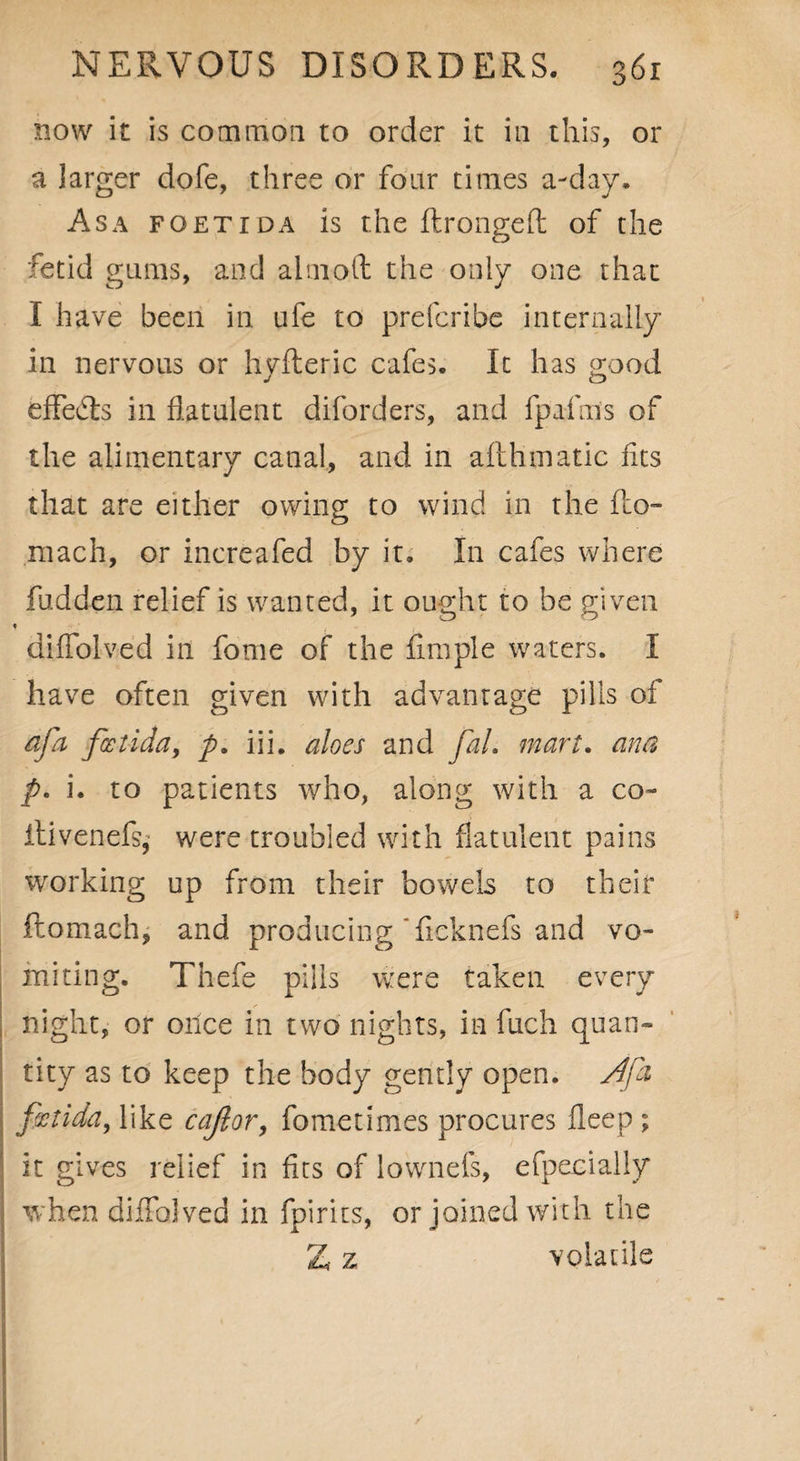 now it is common to order it in this, or a larger dofe, three or four times a-day. Asa foetida is the ftrongeft of the fetid gums, and alnxoft the only one that I have been in ufe to prefcribe internally in nervous or hyfteric cafes. It has good effects in flatulent diforders, and fpafms of the alimentary canal, and in afthmatic fits that are either owing to wind in the fto- niach, or increafed by it. In cafes where hidden relief is wanted, it ought to be given difTolved in fome of the fimple waters. I have often given with advantage pills of of a foetida, p. iii. aloes and fal. mart. ana p. i. to patients who, along with a co- itivenefs, were troubled with flatulent pains working up from their bowels to their ftomach, and producing ficknefs and vo¬ miting. Thefe pills were taken every night, or once in two nights, in fuch quan¬ tity as to keep the body gently open. Afa fitida, like cajlor, fometimes procures fleep ; it gives relief in fits of lownefs, efpecially when difTolved in fpirits, or joined with the Z z volatile