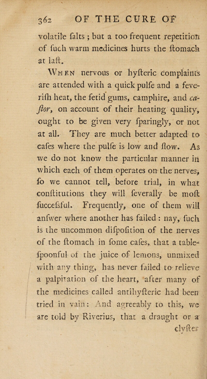 » volatile fairs ; but a too frequent repetition of fuch warm medicines hurts the ftomach at laft. When nervous or hyfteric complaints are attended with a quick pulfe and a feve~ rifh heat, the fetid gums, camphire, and ca- Jlor, on account of their heating quality, ought to be given very fparingly, or not at all- They are much better adapted to cafes where the pulfe is low and flow. As we do not know the particular manner in which each of them operates on the nerves, * * fo we cannot tell, before trial, in what conftitutions they will feverally be mod fuccefsfuh Frequently, one of them will anfwer where another has failed : nay, fuch is the uncommon difpofition of the nerves of the ftomach in fome cafes, that a table- fpoonful of the juice of lemons, unmixed with any thing, has never failed to relieve a palpitation of the heart, after many of the medicines called antihyfteric had been tried in vain: And agreeably to this, we are told by Riverius, that a draught or a elyfter