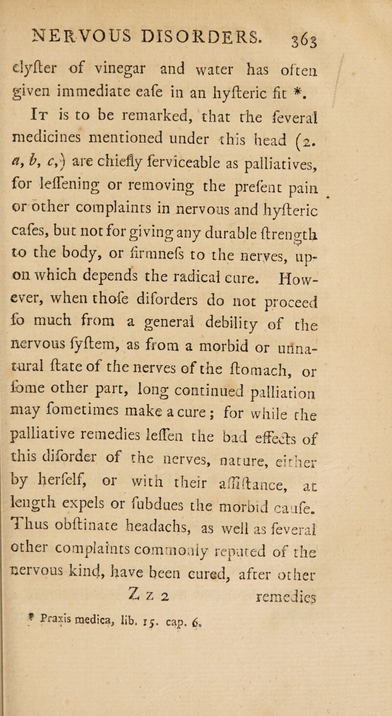elyfter of vinegar and water has often given immediate eafe in an hyfteric fit *. It is to be remarked, that the feveral medicines mentioned under this head (2. a, b, c,) are chiefly ferviceable as palliatives, for lelfening or removing the prefent pain or other complaints in nervous and hyfteric cafes, but not for giving any durable ftrength to the body, or firmnefs to the nerves, up¬ on which depends the radical cure. How¬ ever, when thofe diforders do not proceed fo much from a general debility of the nervous fyftem, as from a morbid or unna¬ tural ftate of the nerves of the ftomach, or feme other part, long continued palliation may fometimes make a cure; for while the palliative remedies lelTen the bad effects of this uiforder of the nerves, nature, either by henclf, ot with their a.diftance, at length expels or fubdues the morbid caufe. 1 hus obftinate headachs, as well as feveral other complaints commonly repined of the nervous kind, have been cured, after other Z z 2 remedies * Praxis medica, lib. 15. cap. 6,