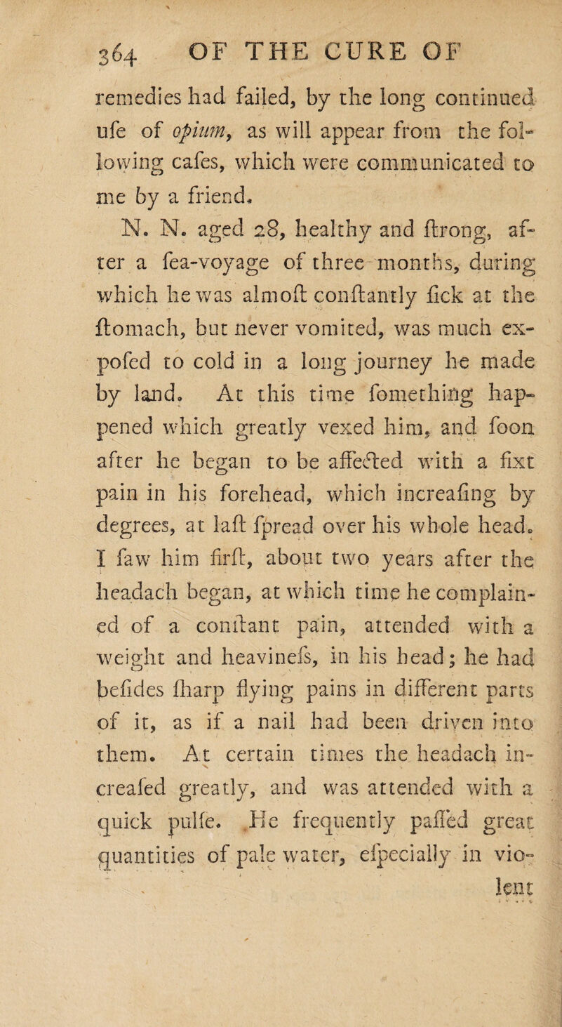remedies had failed, by the long continued life of opium, as will appear from the fol¬ lowing cafes, which were communicated to me by a friend. N. N. aged 28, healthy and ftrong, af¬ ter a fea-voyage of three months, during which he was almoft conftantly lick at the llomach, but never vomited, was much ex- pofec] to cold in a long journey he made by land. At this time fomething hap¬ pened which greatly vexed him, and foon after he began to be affefted with a fixt pain in his forehead, which increafing by degrees, at laft fpread over his whole head. I faw him Ml, about two years after the headach began, at which time he complain¬ ed of a conftant pain, attended with a weight and heavinefs, in his head; he had befides fharp hying pains in different parts of it, as if a nail had been driven into them. At certain times the headach in- creafed greatly, and was attended with a quick pulfe. lie frequently palled great quantities of pale water, efpecially in vio-