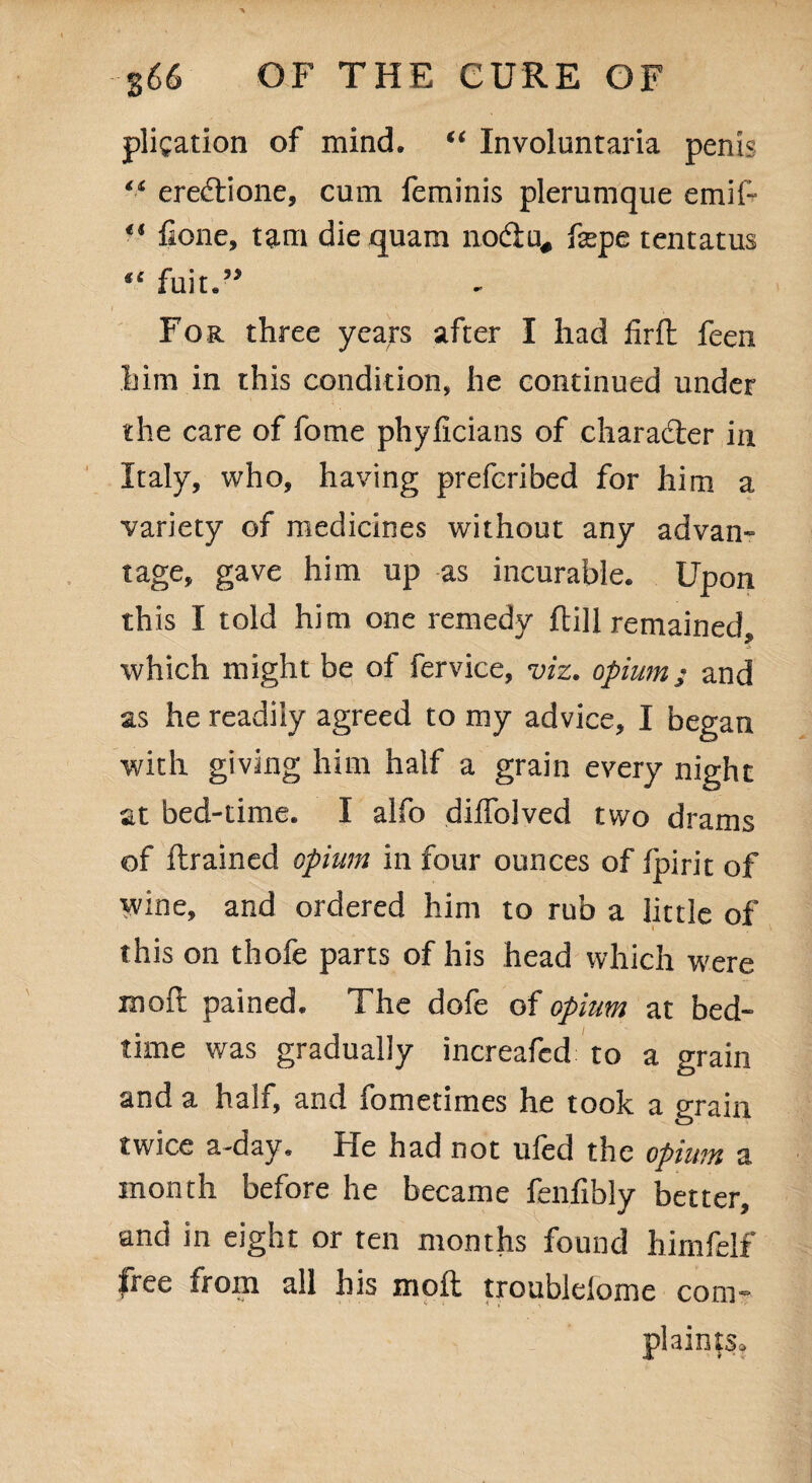 pligation of mind. “ Involuntaria penis “ ereftione, cum feminis plerumque emif- €i fione, tarn die quam nod;u# fepe tentatus “ fuit.” i • For three years after I had firft feen him in this condition, he continued under the care of fome phyiicians of character in Italy, who, having prefcribed for him a ■variety of medicines without any advan- tage, gave him up as incurable. Upon this I told him one remedy ftill remained, which might be of fervice, viz. opium; and as he readily agreed to my advice, I began with giving him half a grain every night at bed-time. I alfo dilfolved two drams of ftrained opium in four ounces of fpirit of wine, and ordered him to rub a little of this on thofe parts of his head which were molt pained. The dofe of opium at bed¬ time was gradually increafed to a grain and a half, and fometimes he took a grain twice a-day. He had not uled the opium a month before he became fenfibly better, and in eight or ten months found himfelf free from all his moil troublelome com¬ plaints.