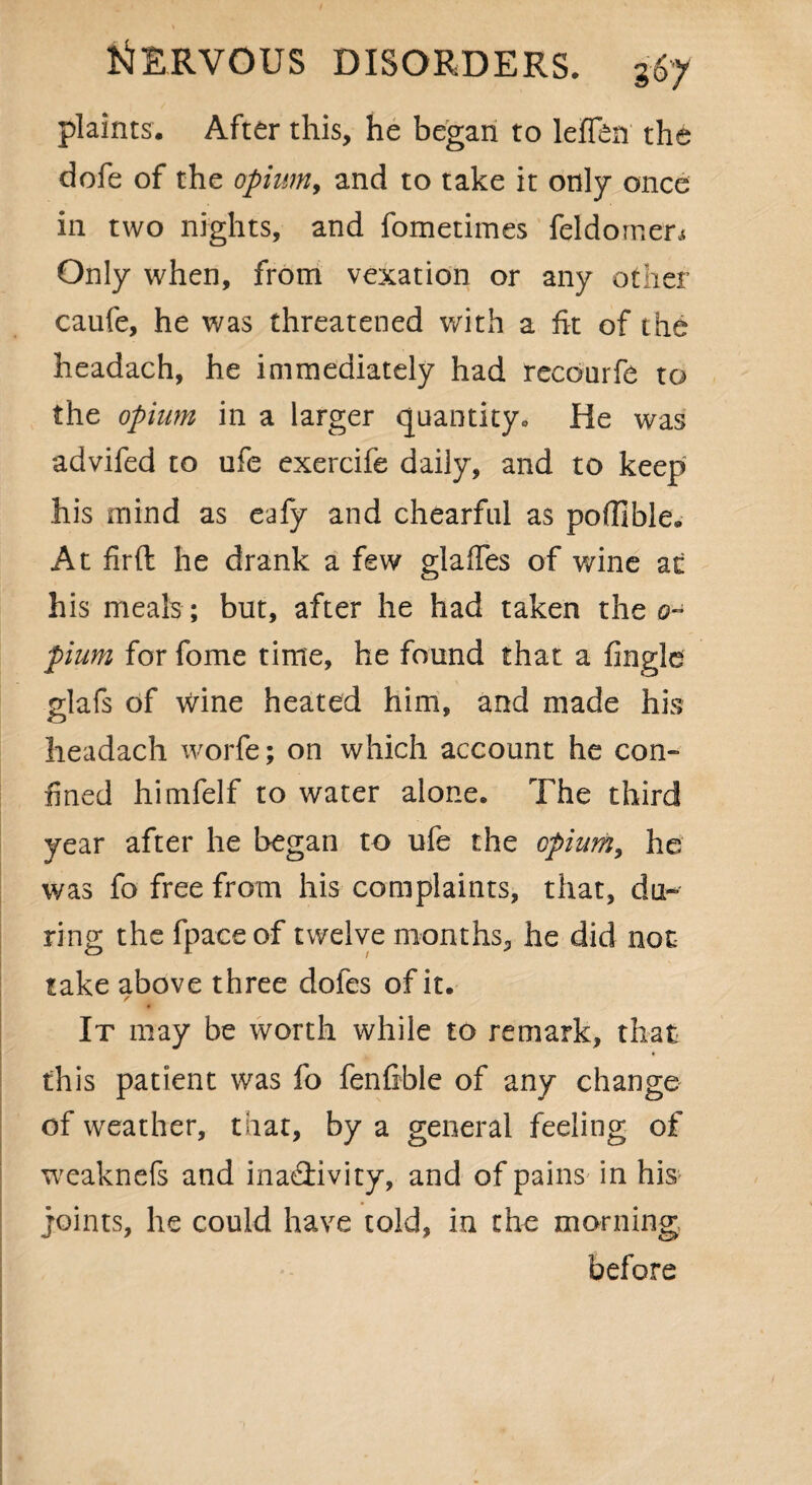 plaints. After this, he began to leflen the dofe of the opium, and to take it only once in two nights, and fometimes feldornen Only when, from vexation or any other caufe, he was threatened with a fit of the headach, he immediately had recourfe to the opium in a larger quantity* fie was advifed to ufe exercife daily, and to keep his mind as eafy and chearful as pofilble. At firft he drank a few glades of wine at his meals ; but, after he had taken the o~ pium for fome time, he found that a Angle glafs of wine heated him, and made his headach worfe; on which account he con¬ fined himfelf to water alone. The third year after he began to ufe the opium, he was fo free from his complaints, that, du¬ ring the fpaceof twelve months, he did not take above three doles of it. It may be worth while to remark, that this patient was fo fenfible of any change of weather, that, by a general feeling of weaknefs and inactivity, and of pains in his joints, he could have told, in the morning before
