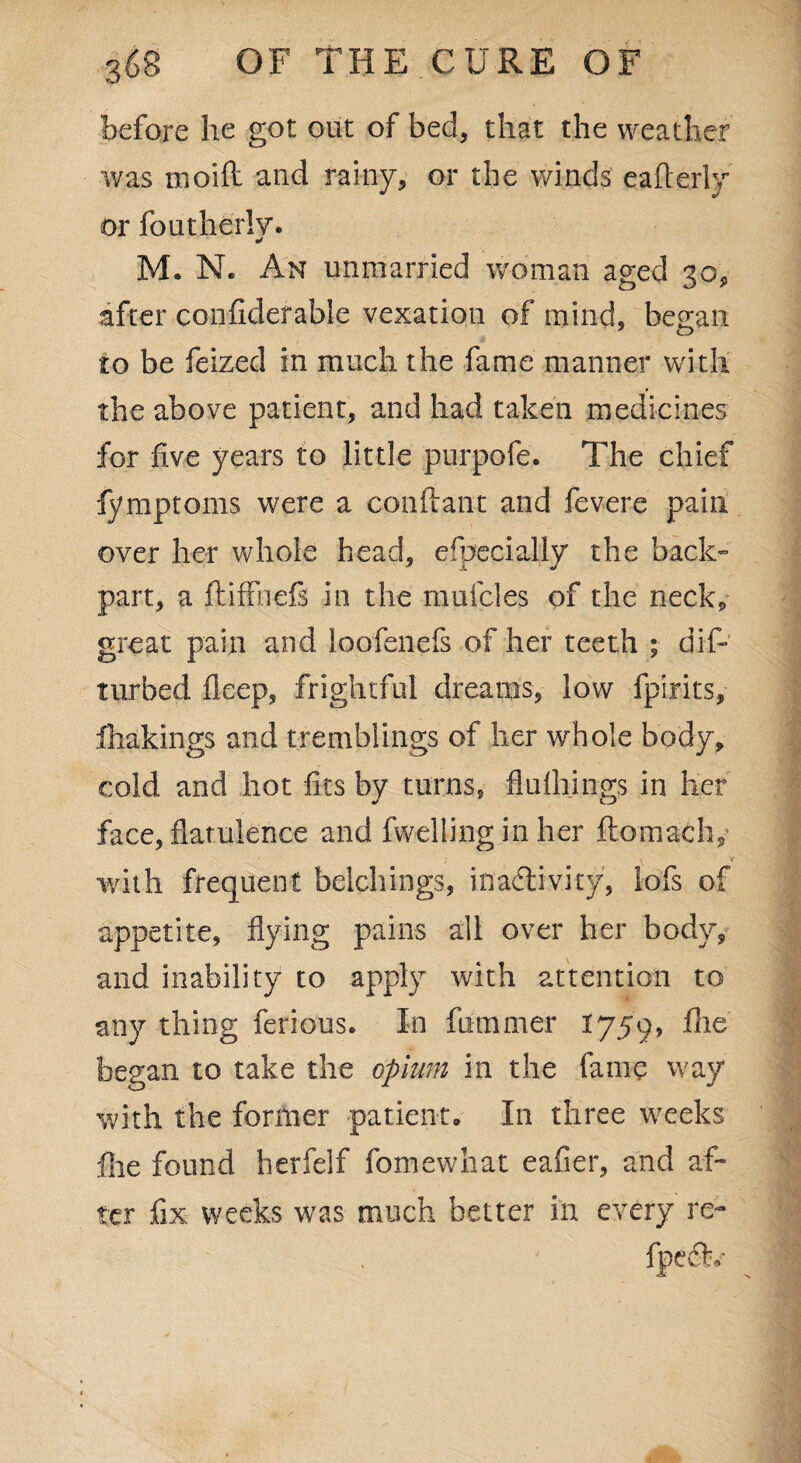 before lie got out of bed, that the weather was moift and rainy, or the winds eafterly or foutherlv. •/ M. N. An unmarried woman aged 30* after confklefable vexation of mind, be^an to be feized in much the fame manner with the above patient, and had taken medicines for five years to little purpofe. The chief fymptoms were a conftant and fevere pain over her whole head, efpecially the back- part, a ftiffnefs in the mufcies of the neck, great pain and loofenefs of her teeth ; dis¬ turbed fleep, frightful dreams, low fpirits, fhakings and tremblings of her whole body, cold and hot fits by turns, flufh.ings in her face, flatulence and fwelling in her ftomaclv ; l * with frequent belchings, inactivity, lofs of appetite, flying pains all over her body, and inability to apply with attention to any thing ferrous. In fu turner 1759, fhe began to take the opium in the fame way with the former patient. In three weeks file found herfeif fomewhat eafier, and af¬ ter fix weeks was much better in every re-