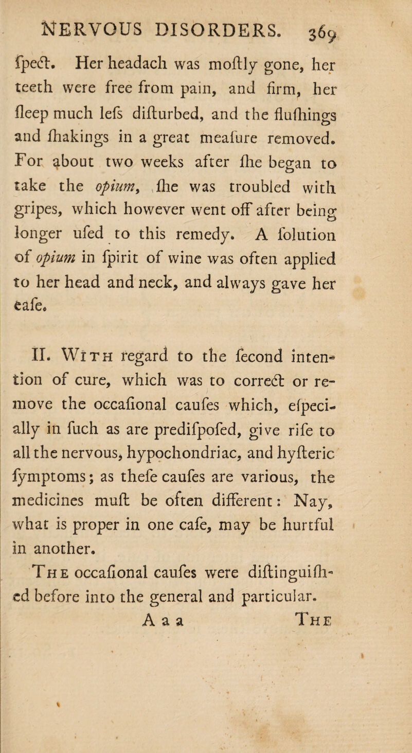 fpecT:. Her headach was moftly gone, her teeth were free from pain, and firm, her fleep much lefs difturbed, and the flufhings and fhakings in a great meafure removed. For ^bout two weeks after fhe began to take the opium, fhe was troubled with gripes, which however went off after being longer ufed to this remedy. A folution of opium in fpirit of wine was often applied to her head and neck, and always gave her eafe* II. With regard to the fecond intern* tion of cure, which was to correct or re¬ move the occafional caufes which, efpeci- ally in fuch as are predifpofed, give rife to all the nervous, hypochondriac, and hyfteric fymptoms; as thefe caufes are various, the medicines muft be often different: Nay, what is proper in one cafe, may be hurtful in another. The occafional caufes were diftinguifh-1 ed before into the general and particular. A a a The