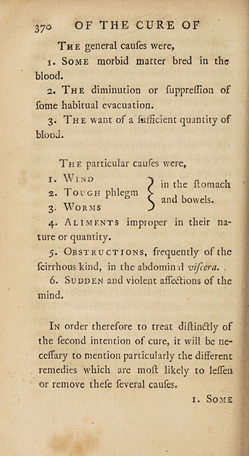 The general caufes were, 1. Some morbid matter bred in the blood. 2. The diminution or fupprefflon of fome habitual evacuation. 3. The want of a Efficient quantity of blood. The particular caufes were. 1. Wind 2. Tough phlegm in the ftomach 3. Worms j 4. Aliments improper in their na¬ ture or quantity. 5. Obstructions, frequently of the fcirrhous kind, in the abdominal vifcera. 6. Sudden and violent affections of the mind. In order therefore to treat diftinCtly of the fecond intention of cure, it will be ne- ceffary to mention particularly the different remedies which are moft likely to leffen or remove thefe feveral caufes. 1. Some