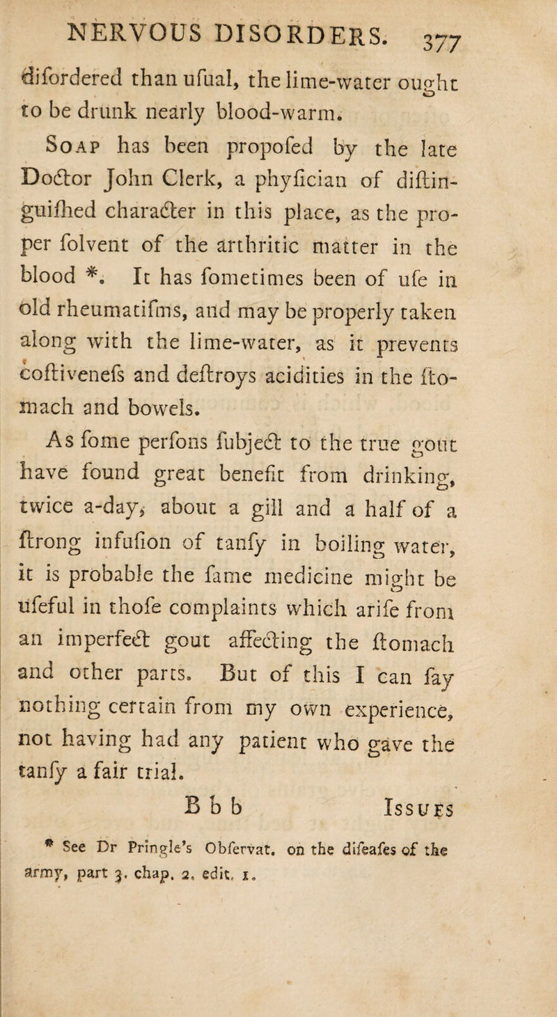 difordered than ufual, the lime-water ousht O to be drunk nearly blood-warm. Soap has been propofed by the late Dodtor John Clerk, a phyfician of diftin- guifhed charadter in this place, as the pro¬ per folvent of the arthritic matter in the blood *. It has fometimes been of ufe in old rheumatifms, and may be properly taken along with the lime-water, as it prevents coftivenefs and deftroys acidities in the fto- mach and bowels. As fome perfons fubjedt to the true gout have found great benefit from drinking, twice a-day* about a gill and a half of a ftrong infufion of tanfy in boiling water, it is probable the fame medicine might be ufeful in thofe complaints which arife front an imperfect gout affecting the ftomach and other parts. But of this I can fay- nothing certain from my own experience, not having had any patient who eave the tanfy a fair trial. B b b Issues p See Dr Pringle’s Obfervat. on the difeafes of the army, part 3. chap. 2, edit, x.