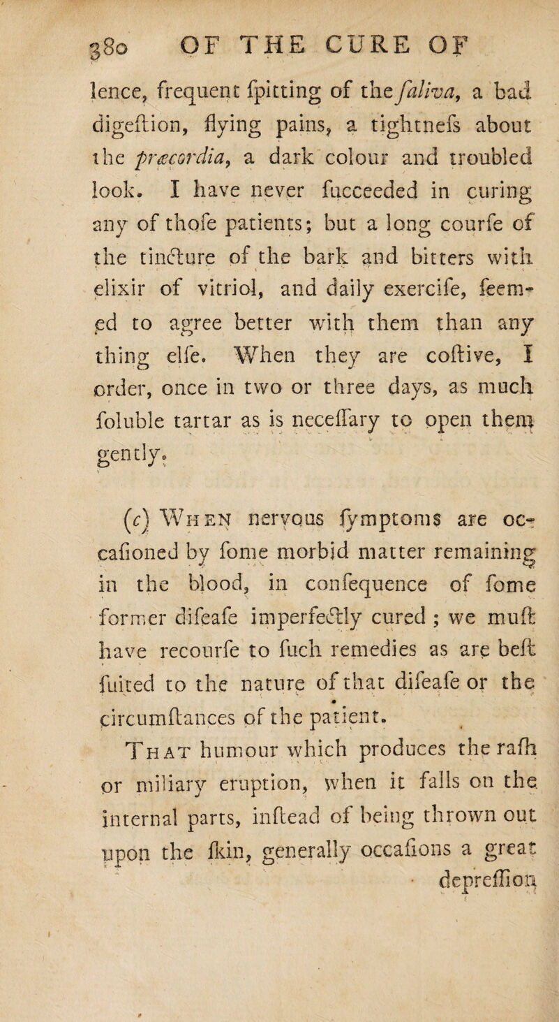 lence, frequent fpitting of thcfaliva, a bad digeftion, flying pains, a tightnefs about the pr^cordia, a dark colour and troubled look. I have never fucceeded in curing any of thofe patients; but a long courfe of the tincture of the bark and bitters with elixir of vitriol, and daily exercife, feem- ed to agree better with them than any thing elfe. When they are coftive, i order, once in two or three days, as much foluble tartar as is neceflary to open them v *■ gently. V (c) When nervous fymptoms are oc^ cafioned by fome morbid matter remaining in the blood, in confequence of fome former difeafe imperfectly cured ; we muft have recourfe to fuch remedies as are belt fuited to the nature of that difeafe or the ■# circumftances of the patient. That humour which produces the rafh or miliary eruption, when it falls on the internal parts, inflead of being thrown out ppon the fldn, generally occaflons a great depreffioq
