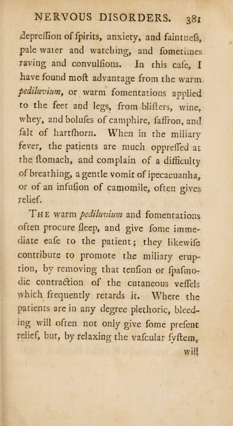depreffion of fpirits, anxiety, and faintnefi, pale water and watching, and fometiines raving and convulfions. In this cafe, I have found moll advantage from the warm fediluvium, or warm fomentations applied to the feet and legs, from blifters, wine, whey, and bolufes of camphire, faffron, and fait of hartfhorn. When in the miliary fever, the patients are much opprefled at the ftomach, and complain of a difficulty of breathing, a gentle vomit of ipecacuanha, or oi an infufion of camomile, often gives relief. The warm pedilimium and fomentations often procure deep, and give fome imme¬ diate eafe to the patient; they likewife contribute to promote the miliary erup¬ tion, by removing that tendon or fpafmo- dic contraction of the cutaneous veiTels which frequently retards it. Where the patients are in any degree plethoric, bleed¬ ing will often not only give fome prefent relief, but, by relaxing the vafcular fyftem, will