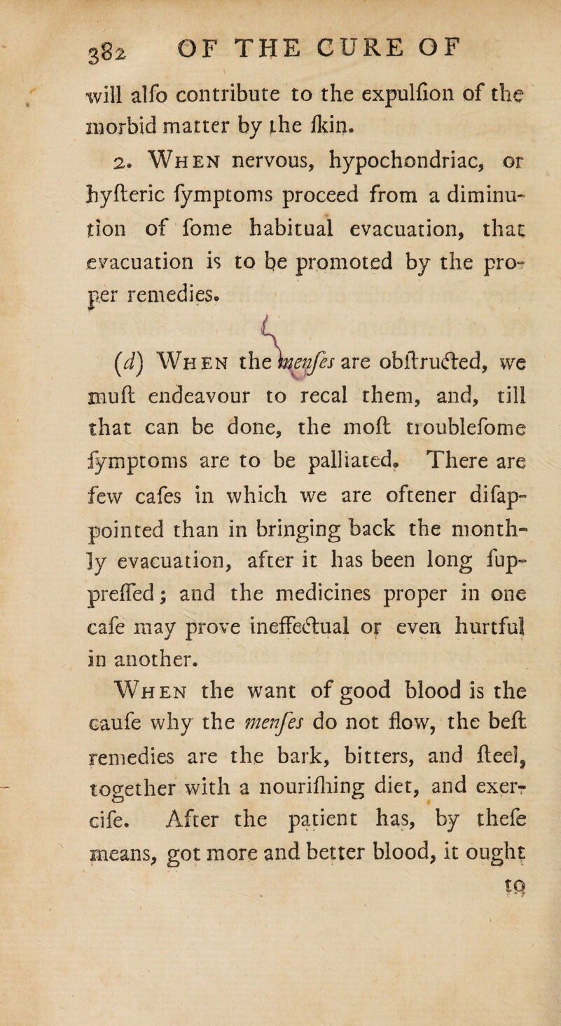 will alfo contribute to the expulfion of the morbid matter by the fkin. 2. When nervous, hypochondriac, or hyfteric fymptoms proceed from a diminu¬ tion of fome habitual evacuation, that evacuation is to be promoted by the pro- per remedies. K (J) When the weitfes are obilrufled, we xnuft endeavour to recal them, and, till that can be done, the moil uoublefome fymptoms are to be palliated. There are few cafes in which we are oftener difap- pointed than in bringing back the month¬ ly evacuation, after it has been long fup- preifed; and the medicines proper in one cafe may prove ineffectual or even hurtful in another. When the want of good blood is the caufe why the menfes do not flow, the befl remedies are the bark, bitters, and fleel, together with a nourifhing diet, and exer- cife. After the patient has, by thefe means, got more and better blood, it ought tQ
