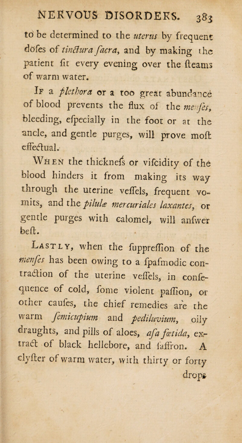 to be determined to the uterus by frequent dofes of tin Bur a facra^ and by making the patient fit every evening over the fleams of warm water. If a plethora or a too great abundance of blood prevents the flux of the menjes, bleeding, efpecially in the foot or at the ancle, and gentle purges, will prove mod effectual. Wh en the thicknels or vifeidity of the blood hinders it from making its way through the uterine veflfels, frequent vo» mits, and the piluU mercuriales laxantes, or gentle purges with calomel, will anfwer beft. Lastly, when the fuppreffion of the menfes has been owing to a fpafmodic con- tradion of the uterine veflels, in confe- quence of cold, fome violent paffion, or otixei caufes, tne chief remedies are the warm femicupium and pediluvium, oily draughts, and pills of aloes, afa foztida, ex¬ tract of black hellebore, and laflron. A clyfter of warm water, with thirty or forty drops