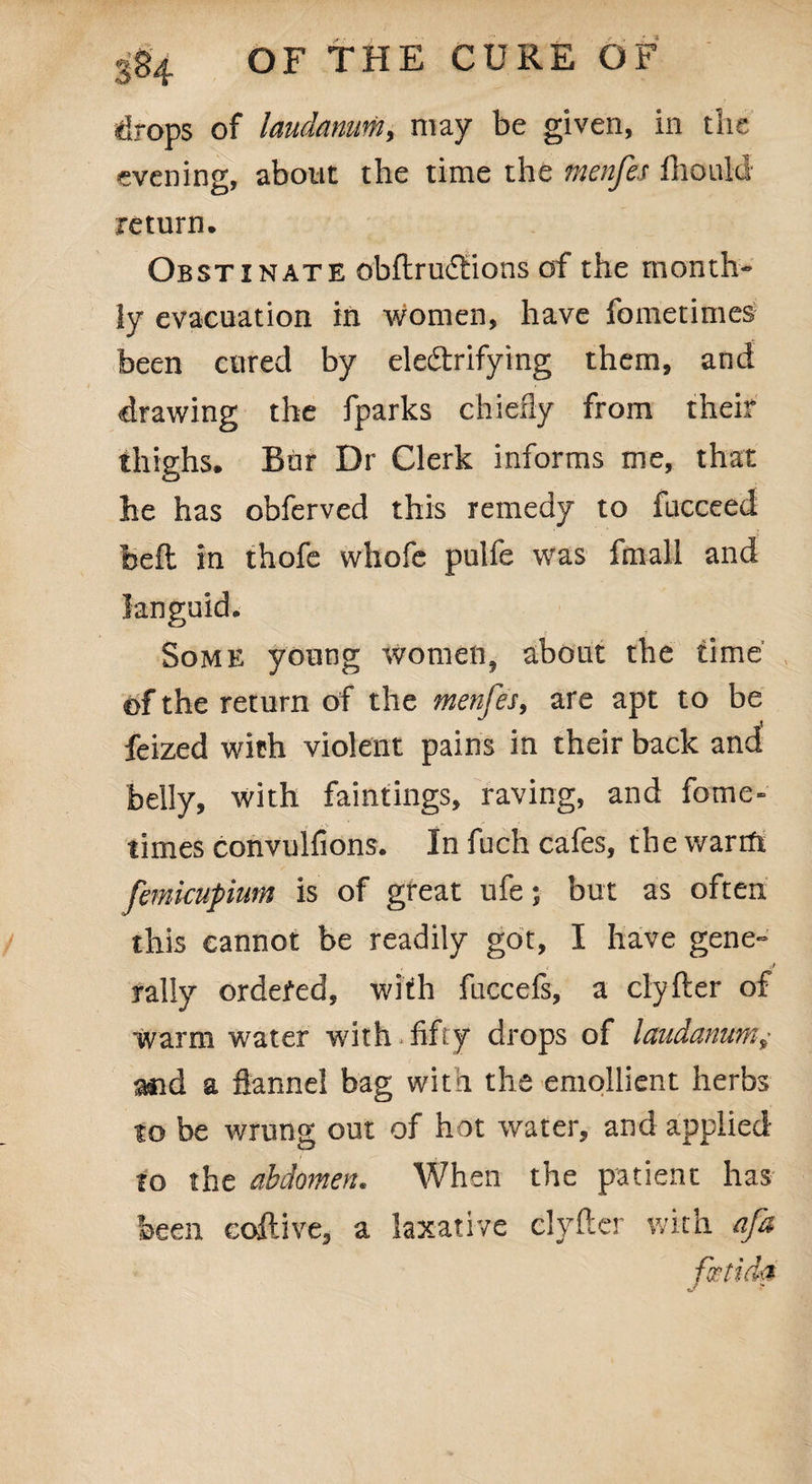 drops of laudanum, may be given, in the evening, about the time the menfes fhould return. Obstinate obftrucftions of the month¬ ly evacuation in women, have fometimes been cured by electrifying them, and drawing the fparks chiefly from their thighs. Bur Dr Clerk informs me, that he has obferved this remedy to fucceed bell in thofe vvhofc pulfe was fmall and languid. Some young women, about the time' of the return of the menfes, are apt to be feized with violent pains in their back and belly, with faintings, raving, and fome- times convulfions. In fuch cafes, thewarrft femkupium is of great ufe; but as often this cannot be readily got, I have gene- r *• ■? rally ordered, with fuccels, a clyfter of warm water with fifty drops of laudanum,- and a flannel bag with the emollient herbs to be wrung out of hot water, and applied to the abdomen. When the patient has been coftive, a laxative clyfter with afa