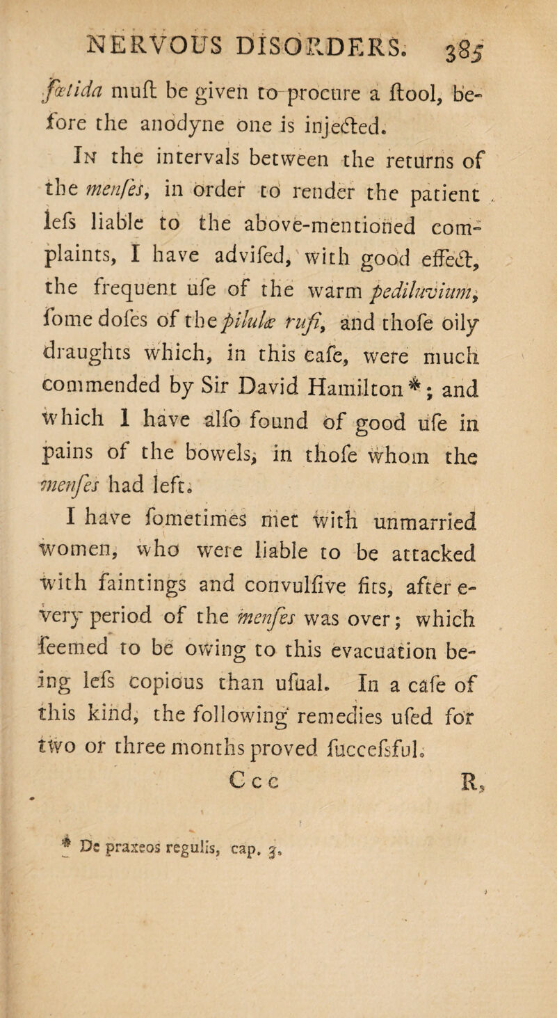 fa l i da mu ft be given to-procure a ftool, be¬ fore the anodyne one is injecfted. In the intervals between the returns of the menfes, in order to render the patient , lefs liable to the above-mentioned com¬ plaints, I have advifed,'with good efFed, the frequent ufe of the warm pediluvium, fome doles of the pilule rufi, and thofe oily draughts which, in this Cafe, were much commended by Sir David Hamilton*; and which 1 have alfo found of good ufe in pains ol the bowels, in thofe whom the menfes had left. I have fometimes met with unmarried women, who were liable to be attacked W’ith faintings and convulfive fits, after e- very period of the menfes was over; which feemed to be owing to this evacuation be¬ ing lefs copious than ufual. In a cafe of this kind, the following remedies ufed for two or three months proved fuccefsful, C c c E,
