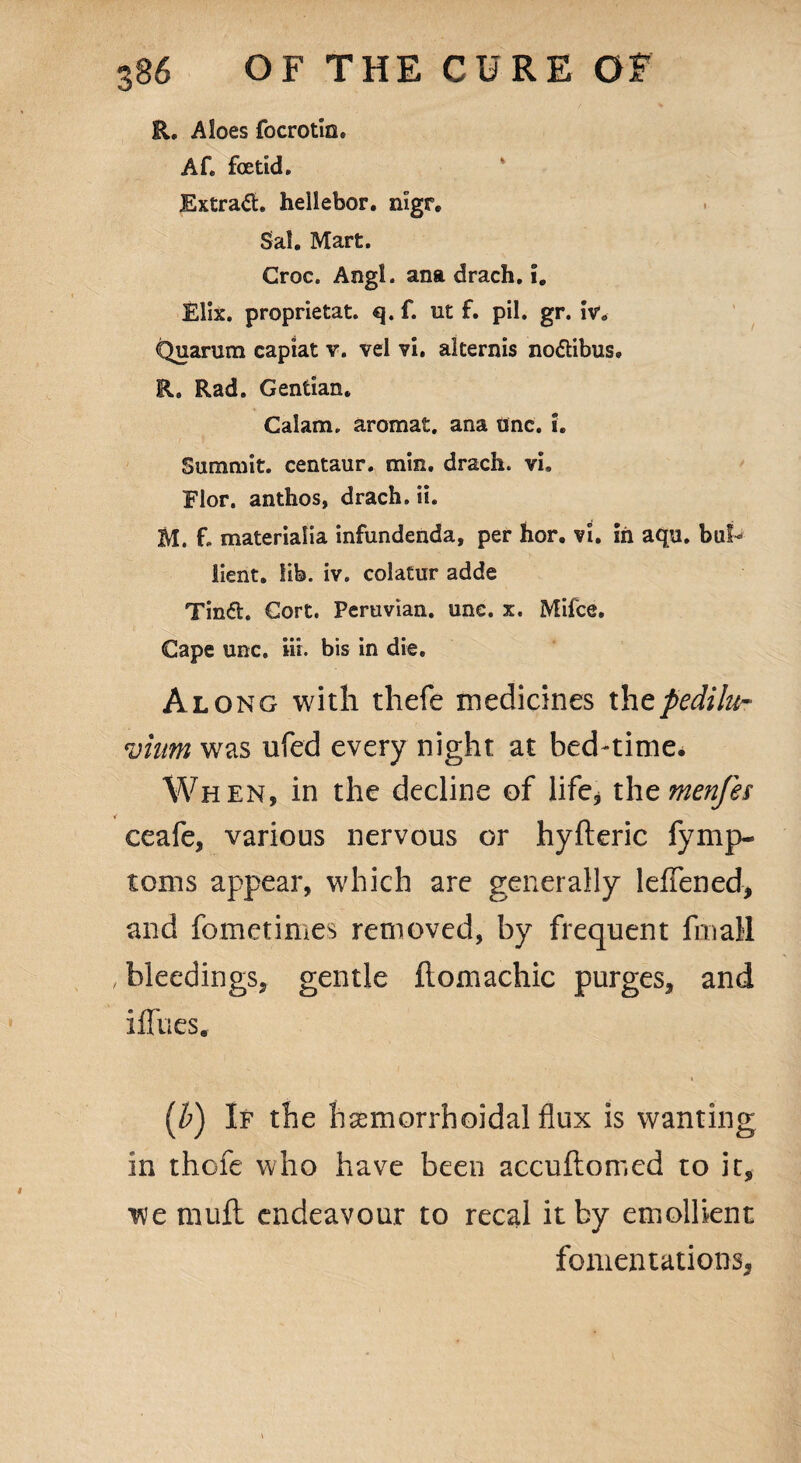 R, Aloes focrotin. Af. foetid. Extract hellebor. nigr. Sal. Mart. Croc. Angl. ana drach. i. Elix. proprietat. q. f. ut f. pil. gr. We Quarum capiat v. vel vi. alternis no&ibus, R. Rad. Gentian. Calam. aromat. ana unc. i. Summit, centaur, min. drach. vi. Flor. anthos, drach. ii. M. f. materiafia infundenda, per hor. vi. in aqu. bul^ lient. lib. iv. colatur adde Tin<5t. Cort. Peruvian, unc. x. Mifce. Cape unc. »i. bis in die. Along with thefe medicines thepediiu- vinm was ufed every night at bed-time. When, in the decline of life* thtmenfes ceafe, various nervous or hyfteric fymp- toms appear, which are generally leffened, and fometimes removed, by frequent fmall , bleedings, gentle ftomachic purges, and iffues. (b) If the hemorrhoidal flux is wanting in thofe who have been accuftomed to it, we mull endeavour to recal it by emollient fomentations.
