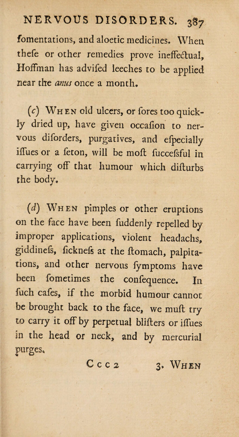 fomentations, and aloetic medicines. When thefe or other remedies prove ineffectual, Hoffman has advifed leeches to be applied near the anus once a month. (c) When old ulcers, or fores too quick¬ ly dried up, have given occaflon to ner¬ vous diforders, purgatives, and efpecially iffues or a feton, will be mofl fuccefsful in carrying off that humour which difturbs the body. (d) When pimples or other eruptions on the face have been fuddenly repelled by improper applications, violent headachs, giddinefs, ficknefs at the ftomach, palpita¬ tions, and other nervous fymptoms have been fometimes the confequence. In fuch cafes, if the morbid humour cannot be brought back to the face, we mufl try to carry it off by perpetual blitters or ifTues in the head or neck, and by mercurial purges. C C c 2 3. When