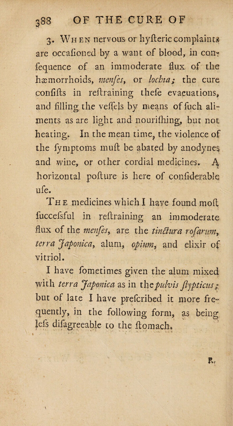 3. Wh en nervous or hyfteric complaints are occafionecl by a want of blood, in con'? fequence of an immoderate flux of the haemorrhoids, menfes, or lochia; the cure confifts in restraining thefe evacuations, and filling the vefleis by means of fuch ali¬ ments as are light and nourifhing, but not heating* In the mean time? the violence of the fymptoins inuft be abated by anodynes and wine, or other cordial medicines. A horizontal pofture is here of confiderable ufe. The medicines which I haye found moil fuccefsful in retraining an immoderate flux of the menfes, are the tinElura rofarum, terra Japonic a, alum, opium, and elixir of vitriol. I have fometimes given the alum mixed with terra Japonica as in thcpulvis Jhjpticns - but of late I have prefcribed it more fre¬ quently, in the following form, as being Id's difagreeable to the ftomacha ft.