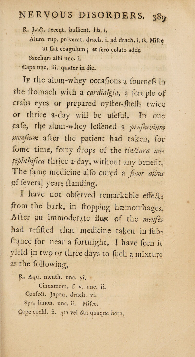 ft. Lafl. recent, bullient. lib, i. L < f . «  Alum. rup. pulverat. drach. i. ad drach. i. fs. Mifce - , * •* ' ' * ‘ 4 lit fiat coagulum : et fero colato adde T \ Sacchari albi unc. i. Cape unc. iii. quater in die. If the alum-whey occafions a fournefs in the llomach with a cardialgia, a fcruple of crabs eyes or prepared oyiter-fhells twice or thrice a-day will be ufefuh In one cafe, the alum-whey leflened a profluvium menfwm aft,er the patient had taken, for fome time, forty drops of the tinBura an-, tiphtbiftca thrice a-day, without any benefit. The fame medicine alfo cured a fiuor albus of feveral years Handing. I have not obferved remarkable effects in itoppmg hemorrhages. After an immoderate flu^c of the menfes had refilled that medicine taken in fob- ftance for near a fortnight, I have feen it yield in two or three days to fuch a mixture as the following, o’ R. Aqu. menth. unc. vi. Ginnamom. f v. unc, ii, CpnfeO:. Japon, drach. vi. Syr. limon. unc. ii. Mifce. Cape coch!, ii. ^ta vel 6ta quaque hcra.