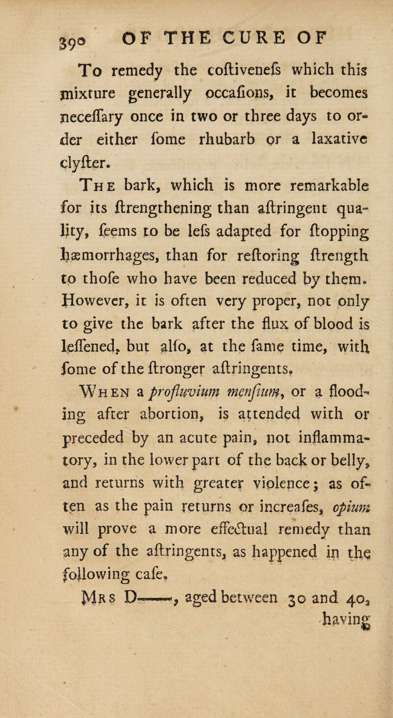 To remedy the coflivenefs which this mixture generally occafions, it becomes neceflary once in two or three days to or¬ der either fome rhubarb or a laxative clyfter. The bark, which is more remarkable for its ftrengthening than aftringent qua¬ lity, feems to be lefs adapted for flopping haemorrhages, than for reftoring ftrength to thofe who have been reduced by them. However, it is often very proper, not only to give the bark after the flux of blood is leflened, but alio, at the fame time, with fome of the ftronger aftringents. When aprofiuvium mmfium, or a flood¬ ing after abortion, is attended with or preceded by an acute pain, not inflamma¬ tory, in the lower part of the back or belly, and returns with greater violence; as of¬ ten as the pain returns or increafes, opium will prove a more effectual remedy than any of the aftringents, as happened in the following cafe, Mr s D——aged between 30 and 40, -having