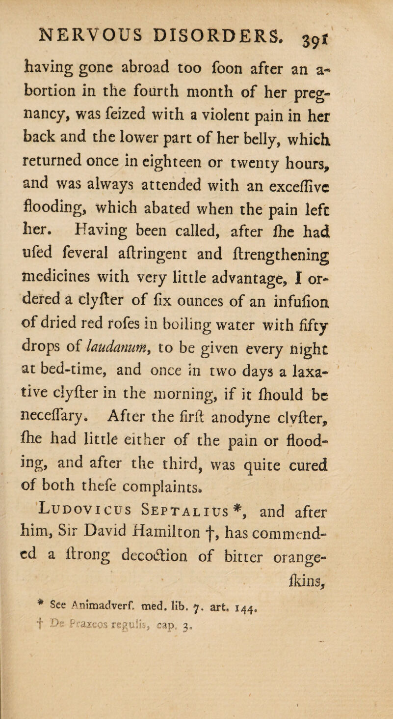 having gone abroad too foon after an a- bortion in the fourth month of her preg¬ nancy, was feized with a violent pain in her back and the lower part of her belly, which returned once in eighteen or twenty hours, and was always attended with an exceffivc flooding, which abated when the pain left lier. Having been called, after fhe had ufed feveral aftringent and ftrengthening medicines with very little advantage, I or¬ dered a clyfter of fix ounces of an infufion of dried red rofes in boiling water with fifty drops of laudanum, to be given every night at bed-time, and once in two days a laxa¬ tive clyfter in the morning, if it ftiould be neceffary. After the firft anodyne clvfter, fhe had little either of the pain or flood¬ ing, and after the third, was quite cured of both thefe complaints. Ludovicus Septalxus*, and after him, Sir David Hamilton f, has commend¬ ed a ltrong deco&ion of bitter orange- fkins, * See Animadvert med. lib. 7. art, 144, f Dfi Praxeos regulis, cap, 3,