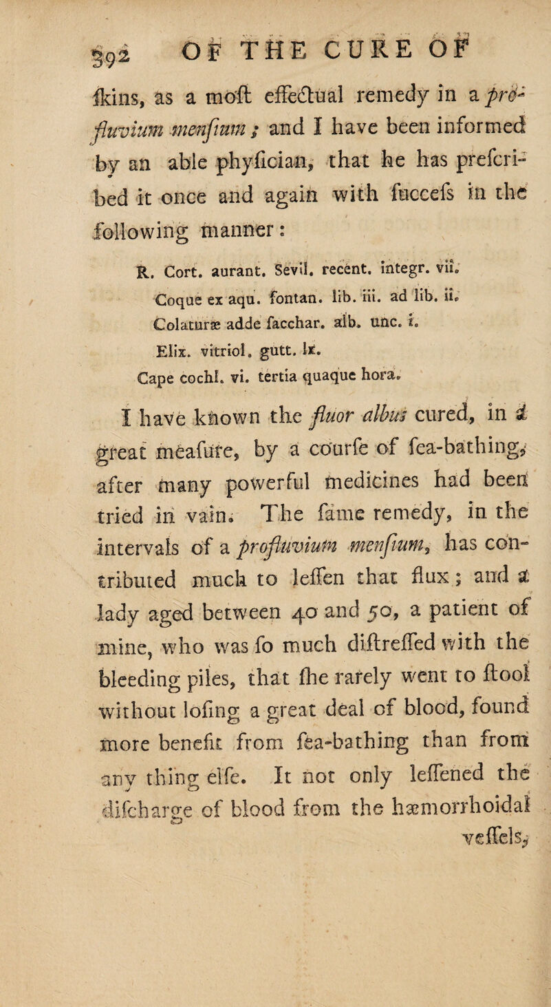 ikins, as a mod effectual remedy in a pr6« fluvium menfimn ; and I have been informed by an able phyfician, that he has prefcri- bed it once and again with fuccefs in the following manner: R. Cort. aurant. Sevil. recent, integr. viu Coqus ex aqu. fontan. lib. iii. ad lib. ii* Colaturae adde facchar. alb. unc. i, Elix. vitriol, gutt. lx. Cape cochi. vi. tertia quaque hora. I have kliown the fluor dibits cured, in & great meafute, by a courfe of fea-ba thing* after toany powerful medicines had been tried in vain* The fame remedy, in the intervals of a pTojluviuiv, 9fi6tiJiu9M9 has con¬ tributed much to leffen that flux; and 2 lady aged between 40 and $o9 a patient of mine? who was fo much diftreffed with the bleeding piles, that fhe rarely went to ftool without lofing a great deal of blood, found more benefit from fea-bathing than from anv thing; elfe. It not only leffened the difeharee of blood from the hemorrhoidal veffcls^