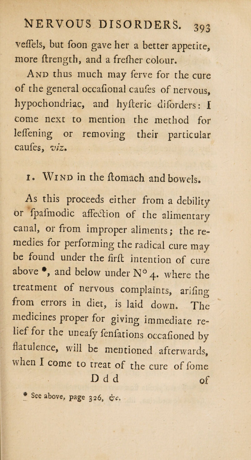 veffels, bat foon gave her a better appetite* more ftrength, and a freflier colour. And thus much may ferve for the cure of the general occafional caufes of nervous, hypochondriac, and hyfteric diforders: I come next to mention the method for leflening or removing their particular caufes, viz. 1. Wind in the ffcomach and bowels* As this proceeds either from a debility or fpafmodic affe&ion of the alimentary canal, or from improper aliments; the re¬ medies for performing the radical cure may be found under the firft intention of cure above *, and below under N° /j., where the treatment of nervous complaints, arifing from errors in diet, is laid down. The medicines proper for giving immediate re¬ lief for the uneafy fenfations occafioned by flatulence, will be mentioned afterwards, when I come to treat of the cure of fome D d d q[ * See above, page 326,