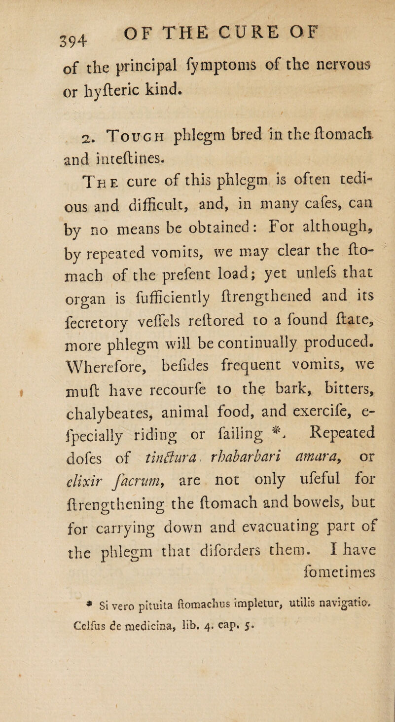 of the principal fymptoms of the nervous or hyfteric kind. i ' ^ . '• , / 2. Tough phlegm bred in the ftomach and inteftines. Th e cure of this phlegm is often tedi¬ ous and difficult, and, in many cafes, can by no means be obtained: For although, by repeated vomits, we may clear the fto¬ mach of the prefent load; yet unlefs that organ is fufficiendy ftrengthened and its fecretory veffels reftored to a found ftate, more phlegm will be continually produced. Wherefore, befides frequent vomits, we muft have recourfe to the bark, bitters, chalybeates, animal food, and exercife, e- fpecially riding or failing *. Repeated dofes of tinBura rhabarbari amara, or elixir facrum, are not only ufeful for ftrenathenins; the ftomach and bowels, but o o for carrying down and evacuating part of the phlegm that diborders them. I have fometimes * Si vero pituita ftomachus impletur, utilis navigatio, Celfus de medlcina, lib. 4. cap, 5.