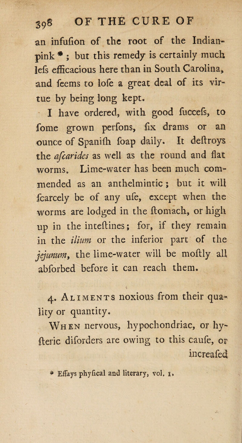 an infufion of the root of the Indian* pink * ; but this remedy is certainly much lefs efficacious here than in South Carolina* and feems to lofe a great deal of its vir¬ tue by being long kept, I have ordered, with good fuccefs, to fome grown perfons, fix drams or an ounce of Spanifh foap daily. It deftroys the afearides as well as the round and flat worms. Lime-water has been much com¬ mended as an anthelmintic ; but it will fcarcely be of any ufe, except when the worms are lodged in the ftomach, or high up in the inteftines; for, if they remain in the ilium or the inferior part of the jejunum, the lime-water will be moftly all abforbed before it can reach them. 4. Aliments noxious from their qua¬ lity or quantity. When nervous, hypochondriac, or hy- fteric diforders are owing to this caufe, or increafed * Effays phyfical and literary, vol. 1.