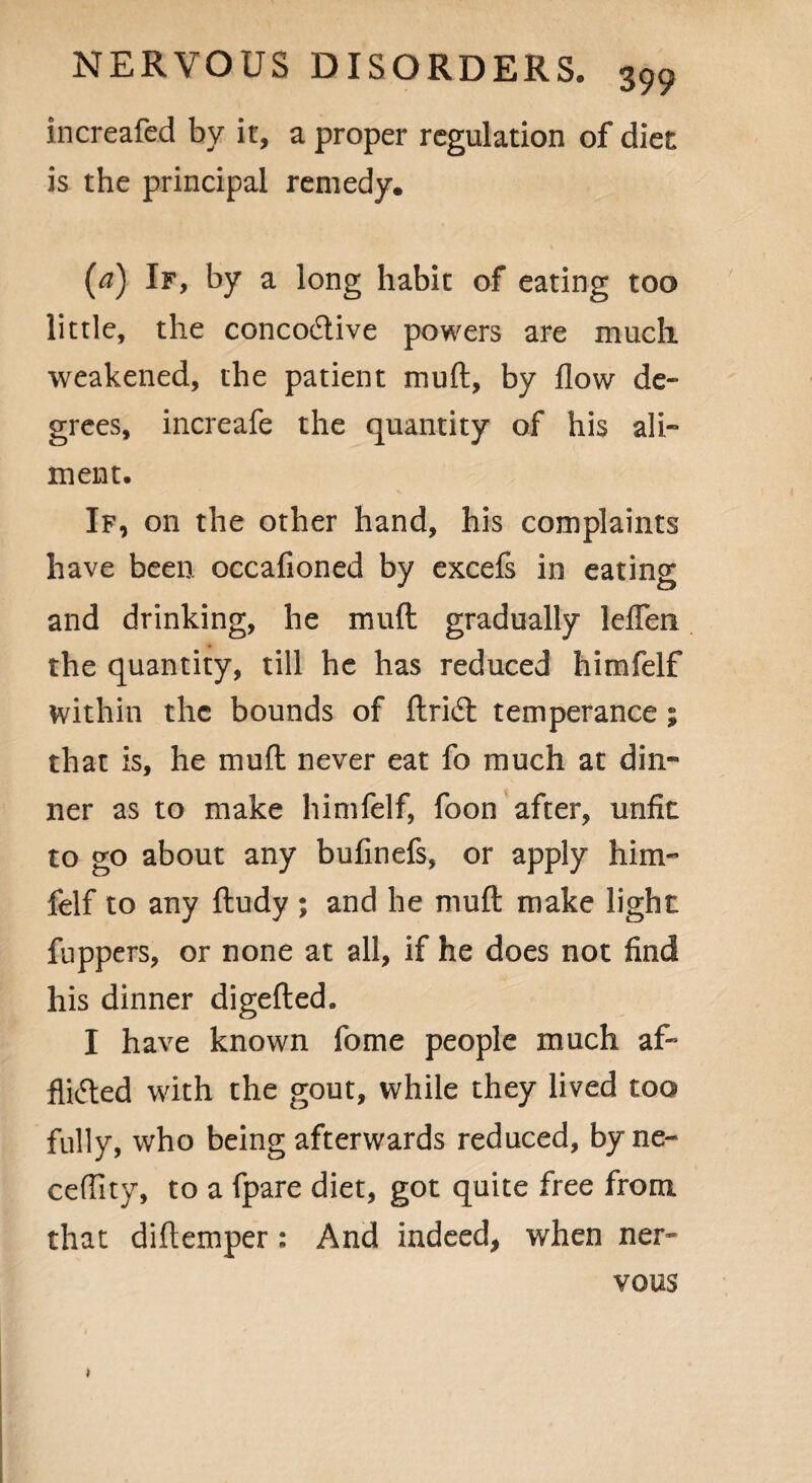 increafed by it, a proper regulation of diet is the principal remedy. [a) If, by a long habit of eating too little, the concoCtive powers are much weakened, the patient muft, by flow de¬ grees, increafe the quantity of his ali¬ ment. If, on the other hand, his complaints have been occafioned by excels in eating and drinking, he mull gradually leflen the quantity, till he has reduced himfelf within the bounds of ftri6t temperance; that is, he mull never eat fo much at din¬ ner as to make himfelf, foon after, unfit to go about any bufinefs, or apply him¬ felf to any ftudy ; and he muft make light fuppers, or none at all, if he does not find his dinner digefted. I have known fome people much af¬ flicted with the gout, while they lived too fully, who being afterwards reduced, byne- ceflity, to a fpare diet, got quite free from that diftemper : And indeed, when ner¬ vous *